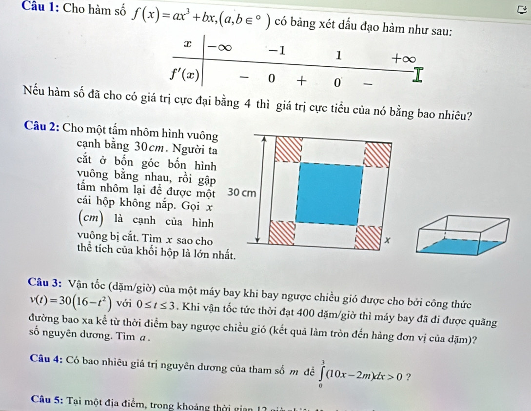 Cho hàm số f(x)=ax^3+bx,(a,b∈°) có bảng xét dấu đạo hàm nh
Nếu hàm số đã cho có giá trị cực đại bằng 4 thì giá trị cực tiểu của nó bằng bao nhiêu?
Câu 2: Cho một tấm nhôm hình vuông
cạnh bằng 30cm. Người ta
cắt ở bốn góc bốn hình
vuông bằng nhau, rồi gập
tấm nhôm lại đề được một
cái hộp không nắp. Gọi x
(cm) là cạnh của hình
vuông bị cắt. Tìm x sao cho 
thể tích của khối hộp là lớn n
Câu 3: Vận tốc (dặm/giờ) của một máy bay khi bay ngược chiều gió được cho bởi công thức
v(t)=30(16-t^2) với 0≤ t≤ 3. Khi vận tốc tức thời đạt 400 dặm/giờ thì máy bay đã đi được quãng
đường bao xa kể từ thời điểm bay ngược chiều gió (kết quả làm tròn đến hàng đơn vị của dặm)?
số nguyên dương. Tìm a .
Câu 4: Có bao nhiêu giá trị nguyên dương của tham số m để ∈tlimits _0^3(10x-2m)dx>0 ?
Câu 5: Tại một địa điểm, trong khoảng thời gian  I