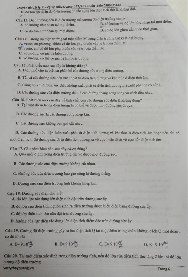 Chuyên đề Vật lý 11- Vật lý Thầy Quang- 172/2 Lê Duấn- Zalo 0989821618
D. độ lớn lực điện do điện trường đó tác dụng lên điện tích thứ là không đổi.
Câu 13. Điện trường đều là điện trường mả cường độ điện trường của nó
A. có hướng như nhau tại mọi điểm, B. có hướng và độ lớn như nhau tại mọi điểm.
C. có độ lớn như nhau tại mọi điểm. D. có độ lớn giám dẫn theo thời gian.
Câu 14. Cường độ điện trường tại một điểm M trong điện trường bắt kỉ là đại lượng
A. vectơ, có phương, chiều và độ lớn phụ thuộc vào vị tri của điểm M.
B. vectơ, chỉ có độ lớn phụ thuộc vào vị trí của điểm M.
C. vô hướng, có giá trị luôn dương.
D. vô hướng, có thể có giá trị âm hoặc dương.
Câu 15. Phát biểu nào sau đây là không đúng?
A. Điện phổ cho ta biết sự phân bố các đường sức trong điện trường.
B. Tất cả các đường sức đều xuất phát từ điện tích dương và kết thúc ở điện tích âm.
C. Cũng có khi đường sức điện không xuất phát từ điện tích dương mà xuất phát từ vô cùng.
D. Các đường sức của điện trường đều là các đường thẳng song song và cách đều nhau.
Câu 16. Phát biểu nào sau đây về tính chất của các đường sức điện là không đủng?
A. Tại một điểm trong điện tường ta có thể vẽ được một đường sức đi qua.
B. Các đường sức là các đường cong khép kín.
C. Các đường sức không bao giờ cắt nhau.
D. Các đường sức điện luôn xuất phát từ điện tích dương và kết thúc ở điện tích âm hoặc nếu chỉ có
một điện tích, thì đường sức đi từ điện tích dương ra vô cực hoặc đi từ vô cực đến điện tích âm.
Câu 17. Câu phát biểu nào sau đây chưa đúng?
A. Qua mỗi điểm trong điện trường chỉ vẽ được một đường sức.
B. Các đường sức của điện trường không cắt nhau.
C. Đường sức của điện trường bao giờ cũng là đường thẳng.
D. Đường sức của điện trường tĩnh không khép kín.
Câu 18. Đường sức điện cho biết
A. độ lớn lực tác dụng lên điện tích đặt trên đường sức ấy.
B. độ lớn của điện tích nguồn sinh ra điện trường được biểu diễn bằng đường sức ấy.
C. độ lớn điện tích thứ cần đặt trên đường sức ấy.
D. hướng của lực điện tác dụng lên điện tích điểm đặc trên đường sức ấy.
Câu 19. Cường độ điện trường gây ra bởi điện tích Q tại một điểm trong chân không, cách Q một đoạn r
có độ lớn là
A. E=9.10^9 Q/r^2  B. E=9.10^9 |Q|/r^2  C. E=9.10^9 Q^2/r^2  D. E=9.10^9 |Q|/r 
Câu 20. Tại một điểm xác định trong điện trường tĩnh, nếu độ lớn của điện tích thử tăng 2 lần thì độ lớn
cường độ điện trường
vatlythayquang.vn Trang 6