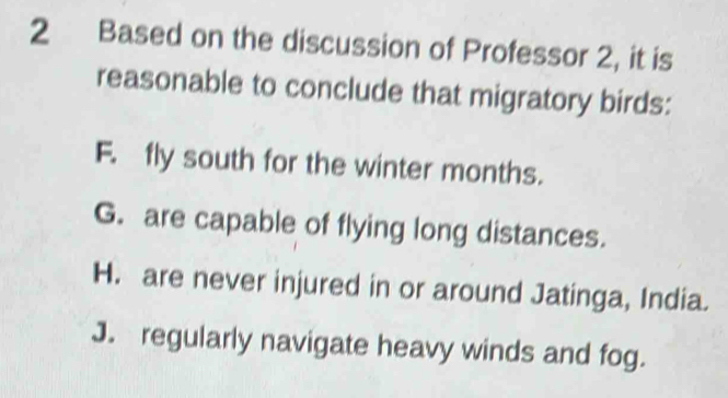 Based on the discussion of Professor 2, it is
reasonable to conclude that migratory birds:
F. fly south for the winter months.
G. are capable of flying long distances.
H. are never injured in or around Jatinga, India.
J. regularly navigate heavy winds and fog.