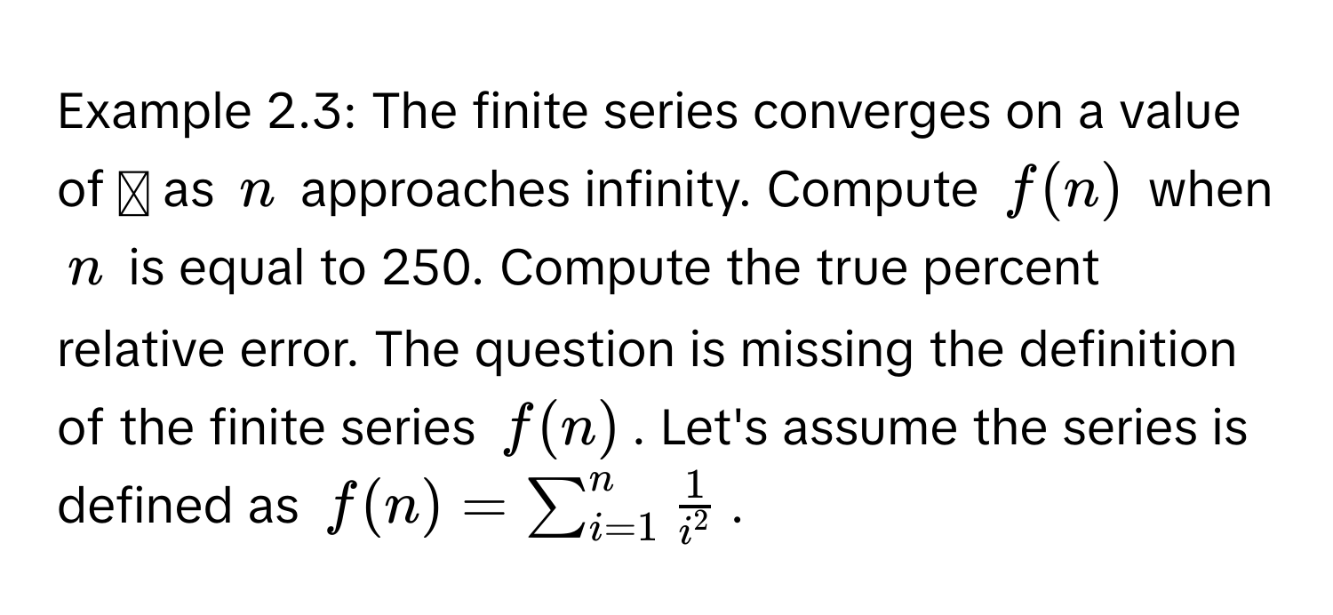 Example 2.3: The finite series converges on a value of ◻ as $n$ approaches infinity. Compute $f(n)$ when $n$ is equal to 250. Compute the true percent relative error.  The question is missing the definition of the finite series $f(n)$.  Let's assume the series is defined as $f(n) = sum_(i=1)^n frac1i^2$.