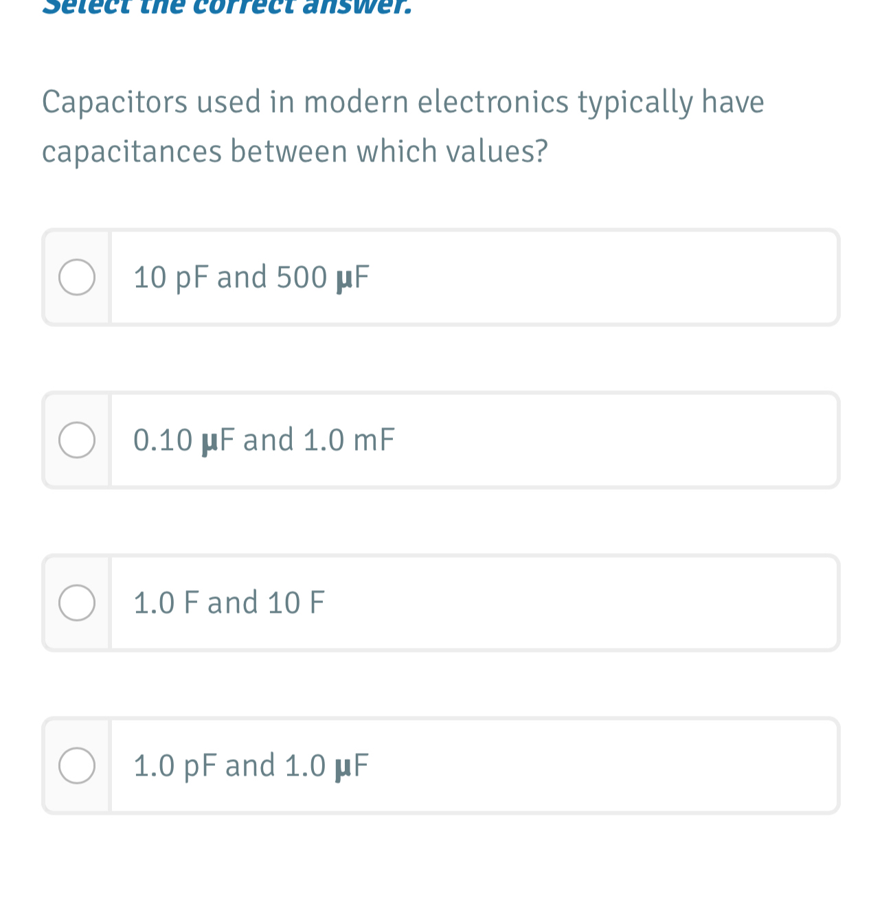 Select the correct answer.
Capacitors used in modern electronics typically have
capacitances between which values?
10 pF and 500 μF
0.10 μF and 1.0 mF
1.0 F and 10 F
1.0 pF and 1.0 μF