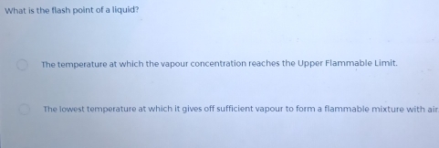 What is the flash point of a liquid?
The temperature at which the vapour concentration reaches the Upper Flammable Limit.
The lowest temperature at which it gives off sufficient vapour to form a flammable mixture with air