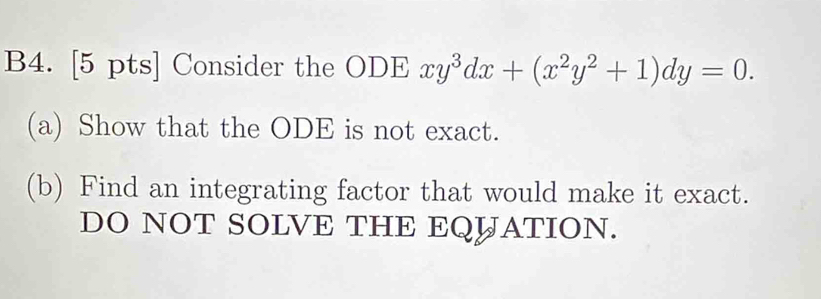 B4. [5 pts] Consider the ODE xy^3dx+(x^2y^2+1)dy=0. 
(a) Show that the ODE is not exact. 
(b) Find an integrating factor that would make it exact. 
DO NOT SOLVE THE EQUATION.