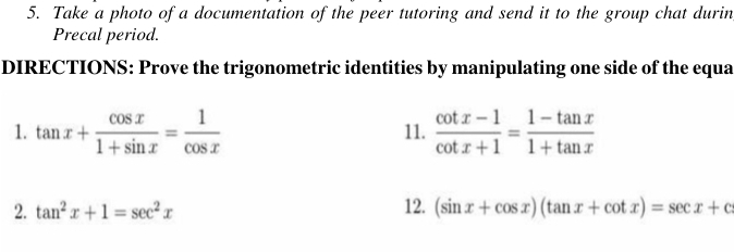 Take a photo of a documentation of the peer tutoring and send it to the group chat durin 
Precal period. 
DIRECTIONS: Prove the trigonometric identities by manipulating one side of the equa 
1. tan x+ cos x/1+sin x = 1/cos x  11.  (cot x-1)/cot x+1 = (1-tan x)/1+tan x 
2. tan^2x+1=sec^2x 12. (sin x+cos x)(tan x+cot x)=sec x+c