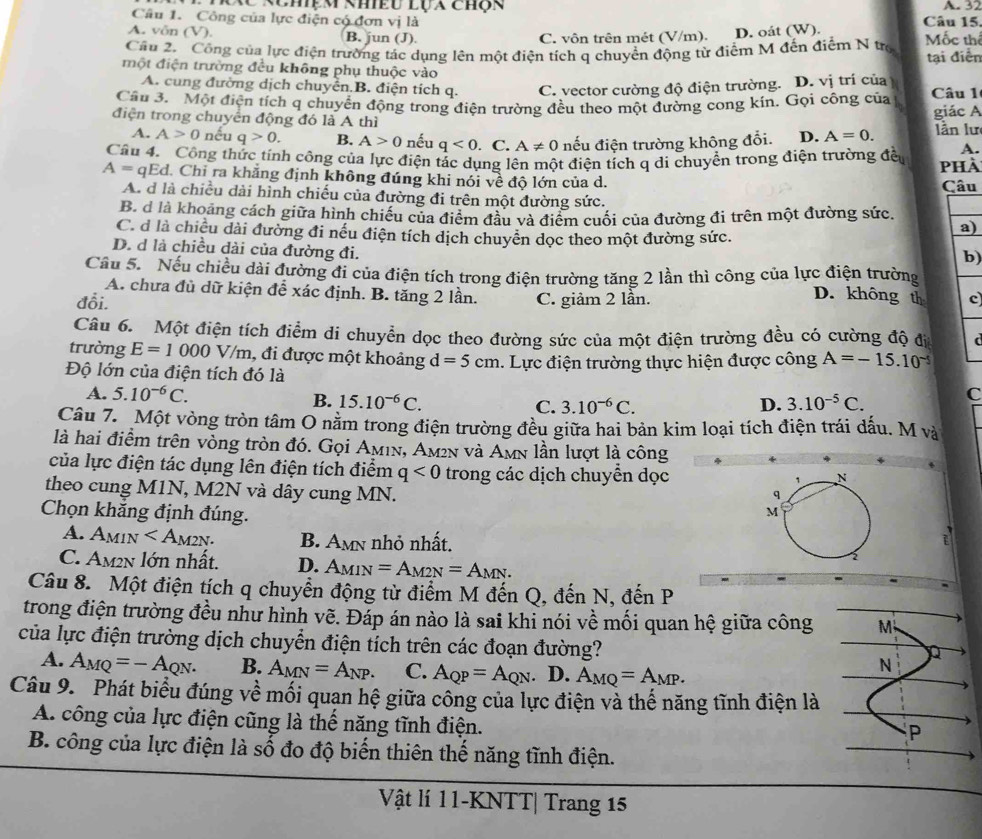 XC nchệm khiều lựa chợn A. 32
Câu 1. Công của lực điện có đơn vị là Câu 15,
A. võn (V). B. jun (J). C. vôn trên mét (V/m). D. oát (W).
Câu 2. Công của lực điện trường tác dụng lên một điện tích q chuyển động từ điểm M đến điểm N tro Mốc thí tại điễn
một điện trường đều không phụ thuộc vào
A. cung đường dịch chuyển B. điện tích q. C. vector cường độ điện trường. D. vị trí của
Câu 3. Một điện tích q chuyển động trong điện trường đều theo một đường cong kín, Gọi công của Câu 1
điện trong chuyển động đó là A thì D. A=0. giác A
lần lư
A. A>0 nếu q>0. B. A>0 nếu q<0</tex> . C. A!= 0 nếu điện trường không đổi. A.
Câu 4. Công thức tính công của lực điện tác dụng lên một điện tích q di chuyền trong điện trường đều phài
A=qEd 1. Chỉ ra khẳng định không đúng khi nói về độ lớn của d. Câu
A. d là chiều dài hình chiếu của đường đi trên một đường sức.
B. d là khoảng cách giữa hình chiếu của điểm đầu và điểm cuối của đường đi trên một đường sức.
C. đ là chiều dài đường đi nếu điện tích dịch chuyền dọc theo một đường sức.
a)
D. d là chiều dài của đường đi.
b)
Câu 5. Nếu chiều dài đường đi của điện tích trong điện trường tăng 2 lần thì công của lực điện trường D. không th
A. chưa đủ dữ kiện để xác định. B. tăng 2 lần.
đỗi. C. giâm 2 lần. c
Câu 6. Một điện tích điểm di chuyển dọc theo đường sức của một điện trường đều có cường độ địa
trường E=1000V/m , đi được một khoảng d=5cm
Độ lớn của điện tích đó là 1. Lực điện trường thực hiện được công A=-15.10^(-5)
A. 5.10^(-6)C. B. 15.10^(-6)C. C. 3.10^(-6)C. D. 3.10^(-5)C. C
Câu 7. Một vòng tròn tâm O nằm trong điện trường đều giữa hai bản kim loại tích điện trái đấu. M và
là hai điểm trên vòng tròn đó. Gọi Aмıν, Am²n và Amn lần lượt là công
của lực điện tác dụng lên điện tích điểm q<0</tex> trong các dịch chuyển dọc
theo cung M1N, M2N và dây cung MN.
Chọn khắng định đúng.
A. A_MIN B. AM nhỏ nhất.
C. Am2n lớn nhất. D. AMIN =A_M2N=A_MN.
Câu 8. Một điện tích q chuyển động từ điểm M đến Q, đến N, đến P
trong điện trường đều như hình vẽ. Đáp án nào là sai khi nói về mối quan hệ giữa công M
của lực điện trường dịch chuyển điện tích trên các đoạn đường?
A. A_MQ=-A_QN. B. A_MN=A_NP. C. A_QP=A_QN. D. A_MQ=A_MP.
N
Câu 9. Phát biểu đúng về mối quạn hệ giữa công của lực điện và thế năng tĩnh điện là
A. công của lực điện cũng là thể năng tĩnh điện.
P
B. công của lực điện là số đo độ biến thiên thế năng tĩnh điện.
Vật lí 11-KNTT| Trang 15