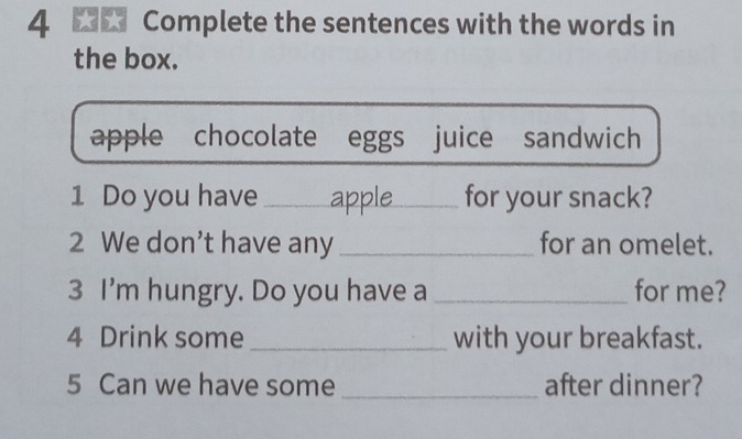 Complete the sentences with the words in 
the box. 
apple chocolate eggs juice sandwich 
1 Do you have _apple_ for your snack? 
2 We don’t have any _for an omelet. 
3 I'm hungry. Do you have a _for me? 
4 Drink some _with your breakfast. 
5 Can we have some _after dinner?