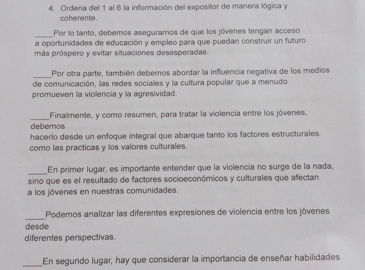 Ordena del 1 al 6 la información del expositor de manera lógica y 
coherente. 
_Por lo tanto, debemos asegurarnos de que los jóvenes tengan acceso 
a oportunidades de educación y empleo para que puedan construir un futuro 
más próspero y evitar situaciones desesperadas. 
_Por otra parte, también debemos abordar la influencia negativa de los medios 
de comunicación, las redes sociales y la cultura popular que a menudo 
promueven la violencia y la agresividad. 
_Finalmente, y como resumen, para tratar la violencia entre los jóvenes, 
debemos 
hacerlo desde un enfoque integral que abarque tanto los factores estructurales 
como las practicas y los valores culturales. 
_En primer lugar, es importante entender que la violencia no surge de la nada, 
sino que es el resultado de factores socioeconómicos y culturales que afectan 
a los jóvenes en nuestras comunidades. 
_ 
Podemos analizar las diferentes expresiones de violencia entre los jóvenes 
desde 
diferentes perspectivas. 
_En segundo lugar, hay que considerar la importancia de enseñar habilidades