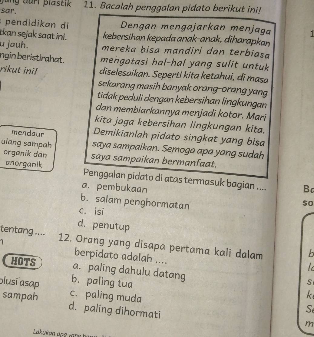 jung darl plastik 11. Bacalah penggalan pidato berikut ini!
sar.
; pendidikan di Dengan mengajarkan menjaga
1
tkan sejak saat ini. kebersihan kepada anak-anak, diharapkan
u jauh. mereka bisa mandiri dan terbiasa
ngin beristirahat. mengatasi hal-hal yang sulit untuk
rikut ini! diselesaikan. Seperti kita ketahui, di masa
sekarang masih banyak orang-orang yang
tidak peduli dengan kebersihan lingkungan
dan membiarkannya menjadi kotor. Mari
kita jaga kebersihan lingkungan kita.
mendaur
Demikianlah pidato singkat yang bisa
ulang sampah
saya sampaikan. Semoga apa yang sudah
organik dan saya sampaikan bermanfaat.
anorganik
Penggalan pidato di atas termasuk bagian ....
a. pembukaan Ba
b. salam penghormatan
so
c. isi
d. penutup
tentang .... 12. Orang yang disapa pertama kali dalam
7
b
berpidato adalah ....
l
HOTS a. paling dahulu datang
plusi asap
b. paling tua
S
sampah c. paling muda
k
d. paling dihormati
S
m
Lakukan p g y an g h