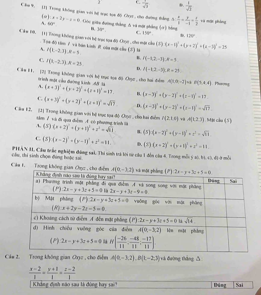 2°
C.  1/sqrt(3) 
D.  1/sqrt(2) 
Câu 9. [2] Trong không gian với hệ trục tọa độ Oxyz , cho đường thắng △ : x/1 = y/-1 = z/2  và mặt phâng
(α):
A. 60°. Góc giữa đường thắng △ v_hat a à mật phẳng (α) bằng
B. 30°, C. 150°. D. 120°.
Câu 10. [1] Trong không gian với hệ trục tọa độ Oxyz , cho mặt cầu S ):(x-1)^2+(y+2)^2+(z-3)^2=25
Tọa độ tâm / và bán kính R của mặt cầu (S) là
A. I(1;-2;3);R=5,
C. I(1;-2;3);R=25,
B. I(-1;2;-3);R=5.
D. I(-1;2;-3);R=25,
Câu 11. [2] Trong không gian với hệ trục tọa độ Oxyz, cho hai điểm A(1;0;-2) và B(5:4:4). Phương
trinh mật cầu đường kính AB là
A. (x+3)^2+(y+2)^2+(z+1)^2=17. B. (x-3)^2+(y-2)^2+(z-1)^2=17.
C. (x+3)^2+(y+2)^2+(z+1)^2=sqrt(17). D. (x-3)^2+(y-2)^2+(z-1)^2=sqrt(17).
Câu 12. [2] Trong không gian với hệ trục tọa độ Oxyz , cho hai điểm I(2:1:0) và A(1;2;3). Mặt cầu (S)
tâm / và đi qua điểm A có phương trình là
A. (S):(x+2)^2+(y+1)^2+z^2=sqrt(11). B. (S):(x-2)^2+(y-1)^2+z^2=sqrt(11),
C. (S):(x-2)^2+(y-1)^2+z^2=11. D. (S):(x+2)^2+(y+1)^2+z^2=11.
PHẢN II. Câu trắc nghiệm đúng sai. Thí sinh trả lời từ câu 1 đến câu 4. Trong mỗi ý a), b), c), d) ở mỗi
câu, thí sinh chọn đúng hoặc sai.
Câu 1. Trong không gian Ox
Câu 2. Trong không gian Oxyz , cho điểm A(0;-3;2),B(1;-2;3) và đường thẳng △
 (x-2)/1 = (y+1)/1 = (z-2)/1 
Khẳng định nào sau là đúng hay sai? Đúng Sai