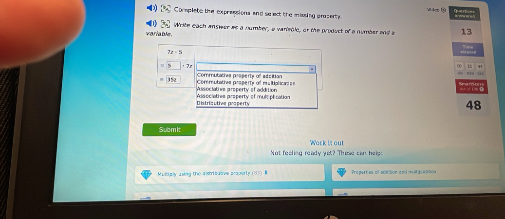 Video ⑥ Questions 
Complete the expressions and select the missing property. answered 
Write each answer as a number, a variable, or the product of a number and a 
variable.
13
Time
7z· 5 elapsed
=5· 7z
0 23 44
Commutative property of addition MIN Gac
35z Commutative property of multiplication S mar S cor 
Associative property of addition out of 100 ● 
Associative property of multiplication 
Distributive property
48
Submit 
Work it out 
Not feeling ready yet? These can help: 
Multiply using the distributive property (83) Properties of addition and multiplication