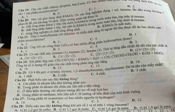 D. 2.
Câu 19: Cho các chất: ethene, propene, but-2-ene. Có bao nhiều chấi p fới dùng dịch HBr dự chi
cho 1 sản phẩm monobromine?
C. 1.
A. 3 . B. 0.
Câu 20: Nhỏ vài giọt dung dịch KMnOa 1% vào ống nghiệm dựng 1 mL hexane, lắc đều trong khoàng 5
phút rồi đề yên khoảng 10 phút. Hiện tượng quan sát được là
A chất lông phân thành 2 lớp, lớp dưới là KMnO4 trong nước màu tím, lớp trên là hexane.
B. chất lồng phần thành 2 lớp, lớp trên là KMnO4 trong nước màu Im, lớp đưới là hexane.
C. trong ổng nghiệm có chất lông đồng nhất. D. KMn D 4 bị mất màu.
Câu 21: Trộn 2-methylbutane với chlorine và chiếu ánh sáng tử ngoại thì thu được tối đa bao nhiều sản
D. 1.
phẩm monochlorine?
A. 2. B. 3 . C. 4.
Câu 22: Ứng với các công thức C₆H₁ có bao nhiêu đồng phân hydrocarbon thơm? D. 3.
A. 1. B. 2. C. 4.
D.
Câu 23: Có các chất sau: pentane (1), heptane (2), hexane (3). Thứ tự tăng dân nhiệt : chất là
A. (3) B. (1) C (2) (1)
Câu 24: Xét phản ứng sau:
Tổng hệ số tỉ lượng tổi giản của các chất trong phản ứng này bằng CH_3-CH=CH_2+KMnO_4+H_2Oto CH(OH)-CH_2OH+KOH+MnO_2. D. 16 .
A. 14. B. 13. C. 15 .
Câu 25: Có 4 tên gọi: ø-xylene; styrene; 1,2-dimethylbenzene; vinylbenzene. Đó là tên của mấy chất?
A. 1 chất. B. 2 chất. C. 4 chất. D. 3 chất.
Câu 26: Phát biểu nào sau dây không đúng?
A. Các phân tử alkane hầu như không phân cực.
B. Trong phân tử alkane chỉ chứa các liên kết σ bền vững.
C. Ở điều kiện thường các alkane tương đối trơ về mặt hoá học
D. Trong phân tử methane, bốn liên kết C-H hướng về bốn đinh của một hình vuông.
Câu 27: Trong phân tử isopentane có bao nhiêu nguyên tử hydrogen? D. 12.
A. 14. B. 6. C. 5.
Câu 28: Điều nào sau đây không đúng khí nói về 2 vị trí trên 1 vòng benzene?
A. vị trí 1,2 gọi là ortho. B. vị trí 1,3 gọi là meta. C. vị trí 1,6 gọi là meta. D. vị trí 1,4 gọi là para.
11 12 13 14