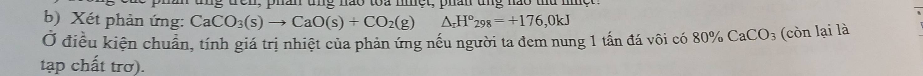 han ung nao toa met, phan ung nào thứ m e 
b) Xét phản ứng: CaCO_3(s)to CaO(s)+CO_2(g)△ _rH°_298=+176,0kJ
Ở điều kiện chuẩn, tính giá trị nhiệt của phản ứng nếu người ta đem nung 1 tấn đá vôi có 80% CaCO_3 (còn lại là 
tạp chất trơ).