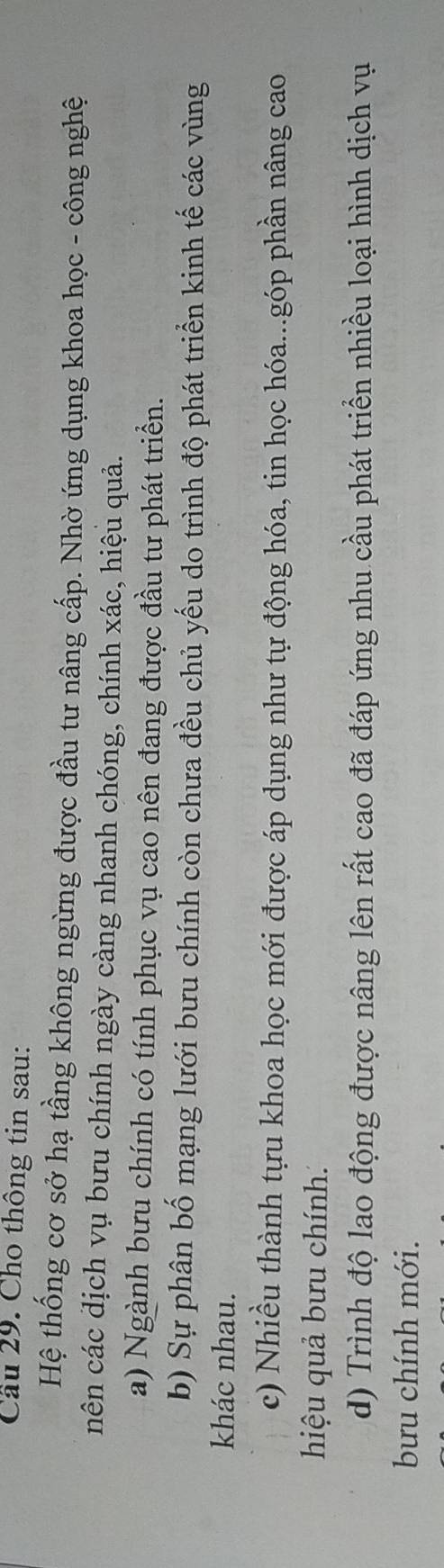 Cầu 29. Cho thông tin sau:
Hệ thống cơ sở hạ tầng không ngừng được đầu tư nâng cấp. Nhờ ứng dụng khoa học - công nghệ
cnên các dịch vụ bưu chính ngày càng nhanh chóng, chính xác, hiệu quả.
a) Ngành bưu chính có tính phục vụ cao nên đang được đầu tư phát triển.
b) Sự phân bố mạng lưới bưu chính còn chưa đều chủ yếu do trình độ phát triển kinh tế các vùng
khác nhau.
c) Nhiều thành tựu khoa học mới được áp dụng như tự động hóa, tin học hóa...góp phần nâng cao
hiệu quả bưu chính.
d) Trình độ lao động được nâng lên rất cao đã đáp ứng nhu cầu phát triển nhiều loại hình dịch vụ
bưu chính mới.