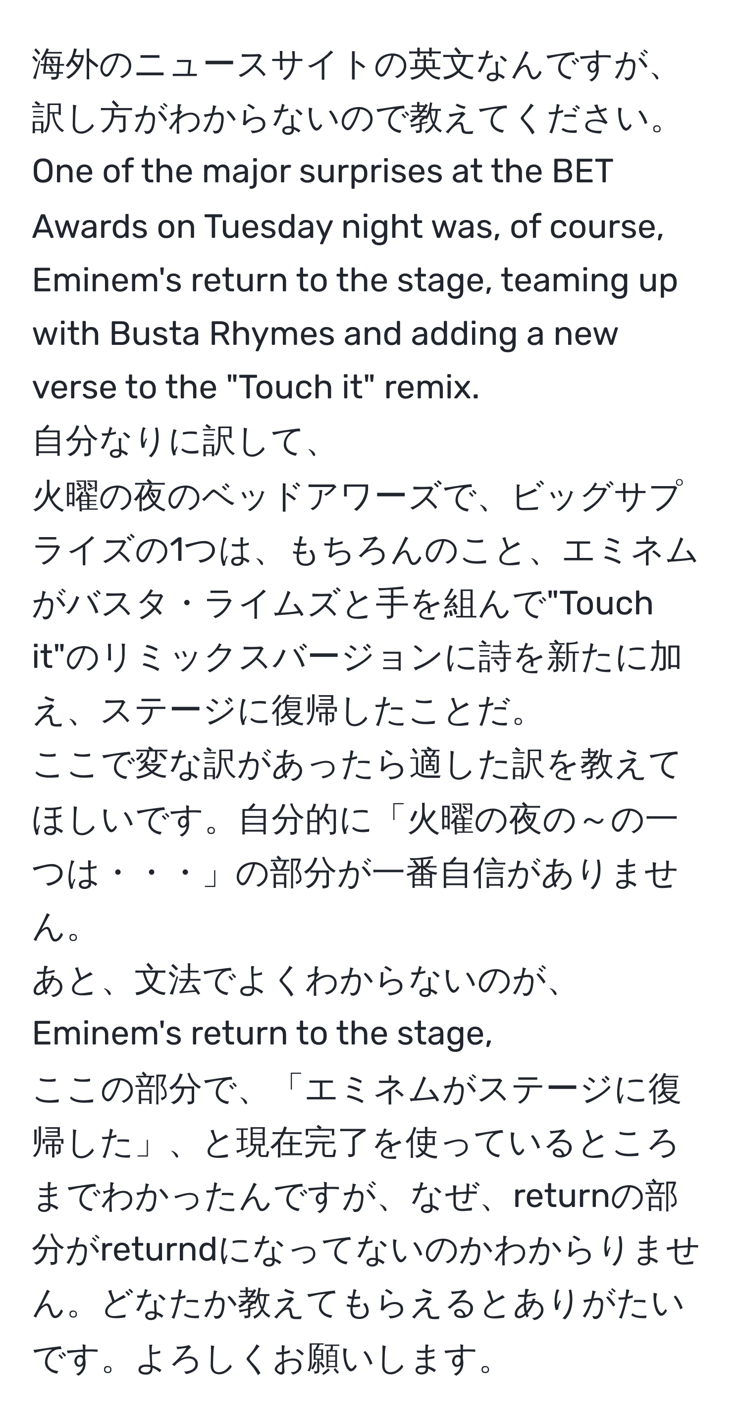 海外のニュースサイトの英文なんですが、訳し方がわからないので教えてください。  
One of the major surprises at the BET Awards on Tuesday night was, of course, Eminem's return to the stage, teaming up with Busta Rhymes and adding a new verse to the "Touch it" remix.  
自分なりに訳して、  
火曜の夜のベッドアワーズで、ビッグサプライズの1つは、もちろんのこと、エミネムがバスタ・ライムズと手を組んで"Touch it"のリミックスバージョンに詩を新たに加え、ステージに復帰したことだ。  
ここで変な訳があったら適した訳を教えてほしいです。自分的に「火曜の夜の～の一つは・・・」の部分が一番自信がありません。  
あと、文法でよくわからないのが、  
Eminem's return to the stage,  
ここの部分で、「エミネムがステージに復帰した」、と現在完了を使っているところまでわかったんですが、なぜ、returnの部分がreturndになってないのかわからりません。どなたか教えてもらえるとありがたいです。よろしくお願いします。