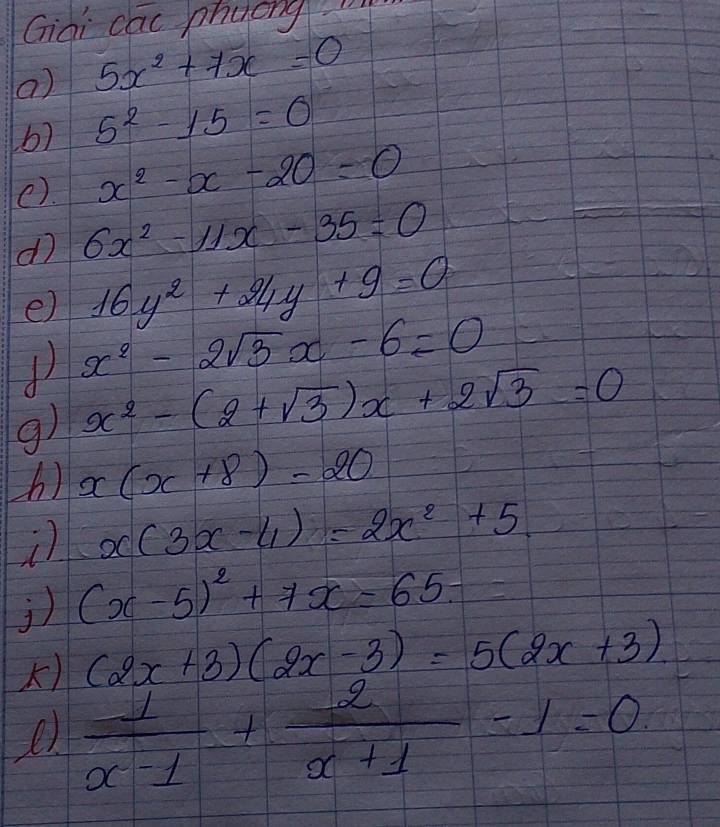 Giai cac phueng 
() 5x^2+7x=0
6) 5^2-15=0
e). x^2-x-20=0
d 6x^2-11x-35=0
e) 16y^2+24y+9=0
1 x^2-2sqrt(3)x-6=0
g) x^2-(2+sqrt(3))x+2sqrt(3)=0
h) x(x+8)=20
x(3x-4)=2x^2+5
j) (x-5)^2+7x=65-
) (2x+3)(2x-3)=5(2x+3)
e  1/x-1 + 2/x+1 -1=0