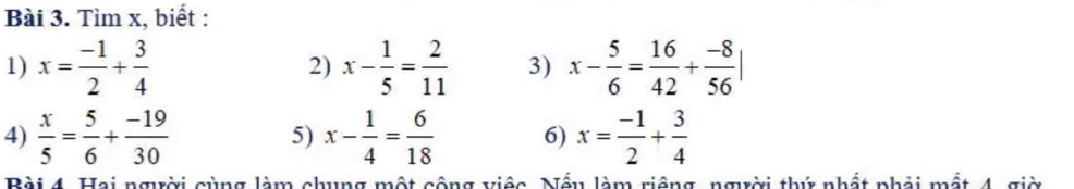 Tìm x, biết : 
1) x= (-1)/2 + 3/4  2) x- 1/5 = 2/11  3) x- 5/6 = 16/42 + (-8)/56 |
4)  x/5 = 5/6 + (-19)/30  5) x- 1/4 = 6/18  6) x= (-1)/2 + 3/4 
Bài 4. Hai người cùng làm chung một cộng việc. Nếu làm riệng, người thứ nhất phải mất 4, giờ