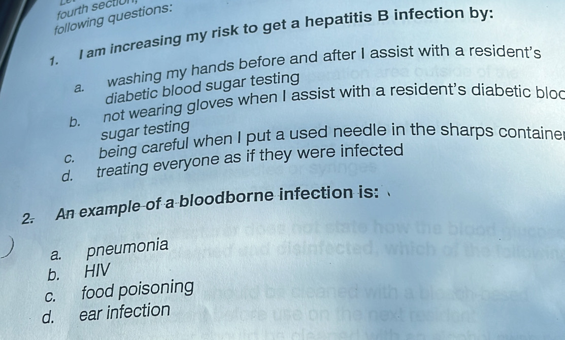 fourth section
following questions:
1. I am increasing my risk to get a hepatitis B infection by:
a. washing my hands before and after I assist with a resident's
diabetic blood sugar testing
b. not wearing gloves when I assist with a resident's diabetic blod
sugar testing
c. being careful when I put a used needle in the sharps containe
d. treating everyone as if they were infected
2. An example of a bloodborne infection is:
a. pneumonia
b. HIV
c. food poisoning
d. ear infection