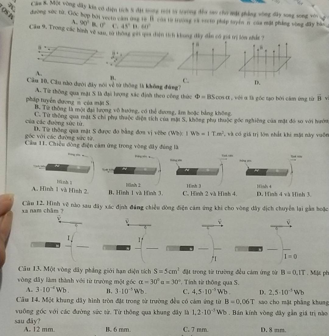 Một vòng dây kín có diện tích 8 đặt trong một từ trường đầu sao cho mặt phẳng vòng đây song song, vê
OS K
đường sức từ. Gốc hợp bởi vecto cảm ứng từ 1 của từ trường và vecto pháp tuyển n của mật phẳng vòng dây bản,
A. 90°B.0° C. 45°0.60°
Cầu 9. Trong các hình về sau, từ thông gui qua diện tích khung đây dẫn có giá trị lớn nhất ?
“
B
A.
C.
Câu 10. Câu nào dưới đây nói về từ thông là không đúng?
A. Từ thông qua mặt S là đại lượng xác định theo công thức Phi =BScos alpha , với α là gốc tạo bởi cảm ứng từ vector B vì
pháp tuyến dương n của mặt S.
B. Từ thông là một đại lượng vô hướng, có thể dương, âm hoặc bằng không.
C. Từ thông qua mặt S chỉ phụ thuộc diện tích của mặt S, không phụ thuộc gốc nghiêng của mặt đó so với hướn
của các đường sửc từ.
D. Từ thông qua mặt S được đo bằng đơn vị vêbe (Wb): 1Wb=1T.m^2 , và có giá trị lớn nhất khi mặt này vuôn
gốc với các đường sức từ.
Câu 11. Chiều dòng điện cảm ứng trong vòng dây đúng là
Thưng sên
Tịnh bên Tịnh Bán
Dìng wn Dứng pên
Tình tiên
Hình 1 Hình 2 Hình 3 Hình 4
A. Hình 1 và Hình 2, B. Hình 1 và Hình 3. C. Hình 2 và Hình 4. D. Hình 4 và Hình 3.
Câu 12. Hình vẽ nào sau đây xác định đúng chiều dòng điện cảm ứng khi cho vòng dây dịch chuyển lại gần hoặc
xa nam châm ?
v
v
6
I
I=0
Câu 13. Một vòng dây phẳng giới hạn diện tích S=5cm^2 đặt trong từ trường đều cảm ứng từ B=0,1T. Mặt ph
vòng dây làm thành với từ trường một góc alpha =30°alpha =30°. Tính từ thông qua S.
A. 3· 10^(-4)Wb. B. 3· 10^(-5)Wb. C. 4,5· 10^(-5)Wb. D. 2,5· 10^(-5)Wb
Câu 14. Một khung dây hình tròn đặt trong từ trường đều có cảm ứng từ B=0.06T sao cho mặt phẳng khung
vuông góc với các đường sức từ. Từ thông qua khung dây là 1,2· 10^(-5)Wb. Bán kính vòng dây gần giá trị nào
sau đây?
A. 12 mm. B. 6 mm. C. 7 mm. D. 8 mm.