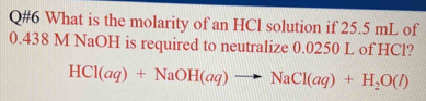 Q#6 What is the molarity of an HCl solution if 25.5 mL of
0.438 M NaOH is required to neutralize 0.0250 L of HCl?
HCl(aq)+NaOH(aq)to NaCl(aq)+H_2O(l)