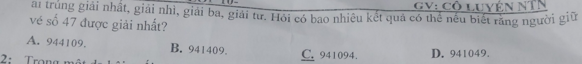 GV: Cô luyÉN NTN
ai trúng giải nhất, giải nhì, giải ba, giải tư. Hỏi có bao nhiêu kết quả có thể nếu biết rằng người giữ
vé số 47 được giải nhất?
A. 944109. B. 941409.
C. 941094.
2: Trọng m D. 941049.