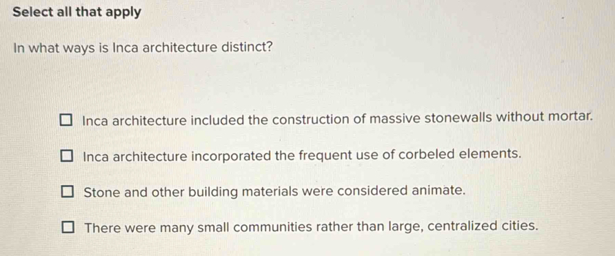 Select all that apply
In what ways is Inca architecture distinct?
Inca architecture included the construction of massive stonewalls without mortar.
Inca architecture incorporated the frequent use of corbeled elements.
Stone and other building materials were considered animate.
There were many small communities rather than large, centralized cities.