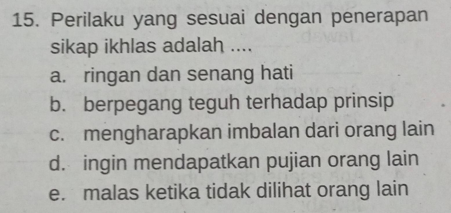 Perilaku yang sesuai dengan penerapan
sikap ikhlas adalah ....
a. ringan dan senang hati
b. berpegang teguh terhadap prinsip
c. mengharapkan imbalan dari orang lain
d. ingin mendapatkan pujian orang lain
e. malas ketika tidak dilihat orang lain