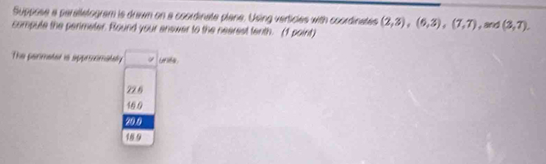 Suppose a perallelogram is drawn on a coordinate plane. Using verticies with coordinates
compule the perimeter. Round your answer to the nearest tenth. (1 point) (2,3),(6,3),(7,7),and (3,7). 
The permater is approomately unila
22.6
16.0
20.0
18 9