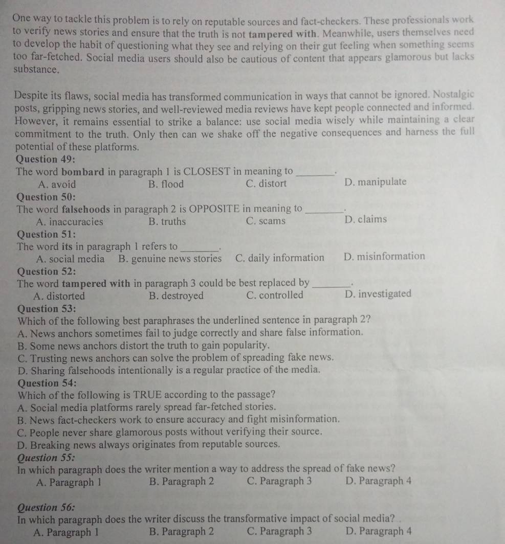 One way to tackle this problem is to rely on reputable sources and fact-checkers. These professionals work
to verify news stories and ensure that the truth is not tampered with. Meanwhile, users themselves need
to develop the habit of questioning what they see and relying on their gut feeling when something seems
too far-fetched. Social media users should also be cautious of content that appears glamorous but lacks
substance.
Despite its flaws, social media has transformed communication in ways that cannot be ignored. Nostalgic
posts, gripping news stories, and well-reviewed media reviews have kept people connected and informed.
However, it remains essential to strike a balance: use social media wisely while maintaining a clear
commitment to the truth. Only then can we shake off the negative consequences and harness the full
potential of these platforms.
Question 49:
The word bombard in paragraph 1 is CLOSEST in meaning to _.
A. avoid B. flood C. distort D. manipulate
Question 50:
The word falsehoods in paragraph 2 is OPPOSITE in meaning to _.
A. inaccuracies B. truths C. scams D. claims
Question 51:
The word its in paragraph 1 refers to _.
A. social media B. genuine news stories C. daily information D. misinformation
Question 52:
The word tampered with in paragraph 3 could be best replaced by _.
A. distorted B. destroyed C. controlled D. investigated
Question 53:
Which of the following best paraphrases the underlined sentence in paragraph 2?
A. News anchors sometimes fail to judge correctly and share false information.
B. Some news anchors distort the truth to gain popularity.
C. Trusting news anchors can solve the problem of spreading fake news.
D. Sharing falsehoods intentionally is a regular practice of the media.
Question 54:
Which of the following is TRUE according to the passage?
A. Social media platforms rarely spread far-fetched stories.
B. News fact-checkers work to ensure accuracy and fight misinformation.
C. People never share glamorous posts without verifying their source.
D. Breaking news always originates from reputable sources.
Question 55:
In which paragraph does the writer mention a way to address the spread of fake news?
A. Paragraph 1 B. Paragraph 2 C. Paragraph 3 D. Paragraph 4
Question 56:
In which paragraph does the writer discuss the transformative impact of social media?
A. Paragraph 1 B. Paragraph 2 C. Paragraph 3 D. Paragraph 4