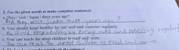 Use the given words to make complete sentences. 
_ 
a. They / visit / Japan / three years ago? 
b. You/ should/ keep/ healthy/ by/ eat/ well and/ exercise/ regularly. 
_ 
c. You/ can/ teach/ the street children/ to read/ and/ write. 
_