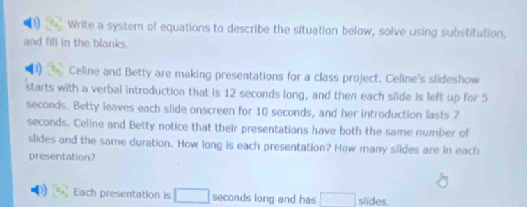 Write a system of equations to describe the situation below, solve using substitution, 
and fill in the blanks. 
Celine and Betty are making presentations for a class project. Celine's slideshow 
starts with a verbal introduction that is 12 seconds long, and then each slide is left up for 5
seconds. Betty leaves each slide onscreen for 10 seconds, and her introduction lasts 7
seconds. Celine and Betty notice that their presentations have both the same number of 
slides and the same duration. How long is each presentation? How many slides are in each 
presentation? 
Each presentation is seconds long and has slides.