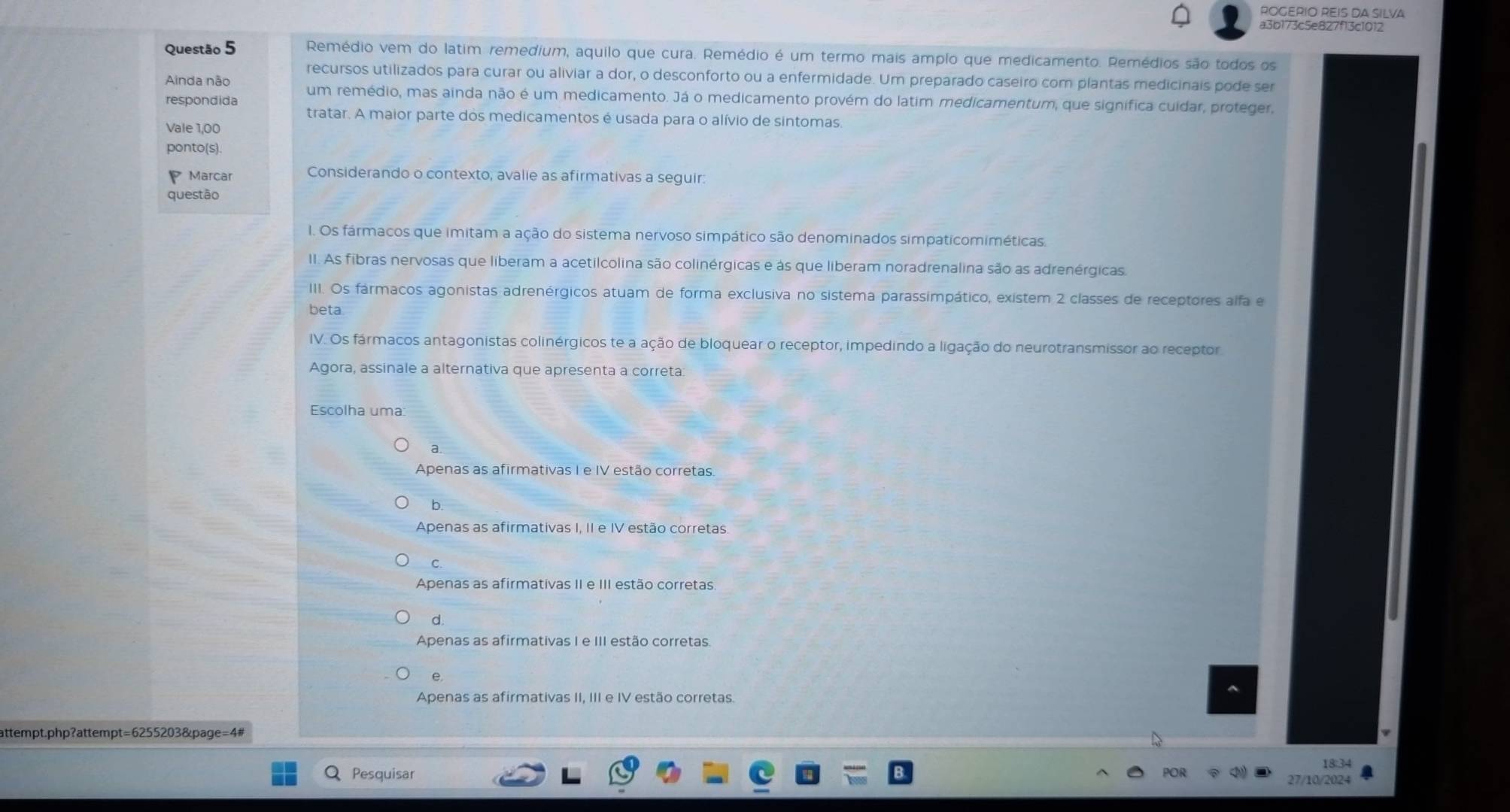 ROGERIO REIS DA SILVA
a3b173c5e827f13c1012
Questão 5 Remédio vem do latim remedium, aquilo que cura. Remédio é um termo mais amplo que medicamento. Remédios são todos os
recursos utilizados para curar ou aliviar a dor, o desconforto ou a enfermidade. Um preparado caseiro com plantas medicinais pode ser
Ainda não
respondida um remédio, mas ainda não é um medicamento. Já o medicamento provém do latim medicamentum, que signífica cuidar, proteger,
tratar. A maior parte dos medicamentos é usada para o alívio de sintomas.
Vale 1,00
ponto(s).
Marcar Considerando o contexto, avalie as afirmativas a seguir:
questão
1. Os fármacos que imitam a ação do sistema nervoso simpático são denominados simpaticomiméticas.
II. As fibras nervosas que liberam a acetilcolina são colinérgicas e às que liberam noradrenalina são as adrenérgicas
III. Os fármacos agonistas adrenérgicos atuam de forma exclusiva no sistema parassimpático, existem 2 classes de receptores alfa e
beta.
IV. Os fármacos antagonistas colinérgicos te a ação de bloquear o receptor, impedindo a ligação do neurotransmissor ao receptor
Agora, assinale a alternativa que apresenta a correta:
Escolha uma:
Apenas as afirmativas I e IV estão corretas.
b.
Apenas as afirmativas I, II e IV estão corretas
C.
Apenas as afirmativas II e III estão corretas.
d.
Apenas as afirmativas I e III estão corretas
e.
Apenas as afirmativas II, III e IV estão corretas.
attempt.php?attempt=6255203&page=4#
18:34
Pesquisar POR 27/10/2024