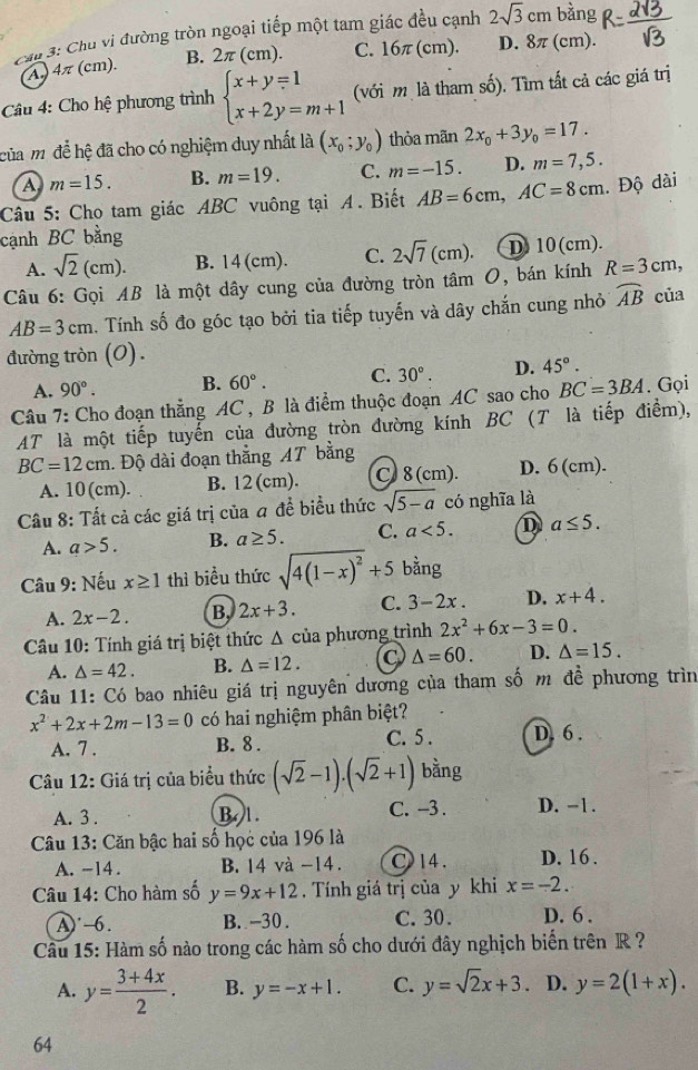 Cáp 3: Chu vi đường tròn ngoại tiếp một tam giác đều cạnh 2sqrt(3)cm bàng
4π (cm). B. 2π ( cm). C. 16π (cm). D. 8π (cm).
Câu 4: Cho hệ phương trình beginarrayl x+y=1 x+2y=m+1endarray. (với m là tham số). Tìm tất cả các giá trị
của m để hệ đã cho có nghiệm duy nhất là (x_0;y_0) thỏa mãn 2x_0+3y_0=17.
a m=15. B. m=19. C. m=-15. D. m=7,5.
Câu 5: Cho tam giác ABC vuông tại A. Biết AB=6cm,AC=8cm. Độ dài
cạnh BC bằng
A. sqrt(2)(cm). B. 14 (cm). C. 2sqrt(7)(cm). D 10(cm).
Câu 6: Gọi AB là một dây cung của đường tròn tâm O, bán kính R=3cm, của
AB=3cm. Tính số đo góc tạo bởi tia tiếp tuyến và dây chắn cung nhỏ widehat AB
đường tròn (O) .
A. 90°. B. 60°. C. 30°. D. 45°.
Câu 7: Cho đoạn thẳng AC , B là điểm thuộc đoạn AC sao cho BC=3BA. Gọi
AT là một tiếp tuyển của đường tròn đường kính BC (T là tiếp điểm),
BC=12cm. Độ dài đoạn thắng AT bằng
A. 10(cm). B. 12 (cm). C 8 (cm). D. 6 (cm).
Câu 8: Tất cả các giá trị của a đề biểu thức sqrt(5-a) có nghĩa là
A. a>5. B. a≥ 5. C. a<5. D a≤ 5.
Câu 9: Nếu x≥ 1 thì biểu thức sqrt(4(1-x)^2)+5 bằng
A. 2x-2. B 2x+3. C. 3-2x D. x+4.
Câu 10: Tính giá trị biệt thức Δ của phương trình 2x^2+6x-3=0.
A. △ =42. B. △ =12. C △ =60. D. △ =15.
Câu 11: Có bao nhiêu giá trị nguyên dương của tham số m đề phương trìn
x^2+2x+2m-13=0 có hai nghiệm phân biệt?
A. 7 . B. 8 . C. 5 . D. 6 .
Câu 12: Giá trị của biểu thức (sqrt(2)-1).(sqrt(2)+1) bằng
A. 3 . B. 1. C. -3 . D. -1.
Câu 13: Căn bậc hai số học của 196 là
A. -14. B. 14 và -14. C 14. D. 16 .
Câu 14: Cho hàm số y=9x+12. Tính giá trị của y khi x=-2.
A)˙-6. B. -30 . C.30. D. 6 .
Câu 15: Hàm số nào trong các hàm số cho dưới đây nghịch biến trên R ?
A. y= (3+4x)/2 . B. y=-x+1. C. y=sqrt(2)x+3 D. y=2(1+x).
64