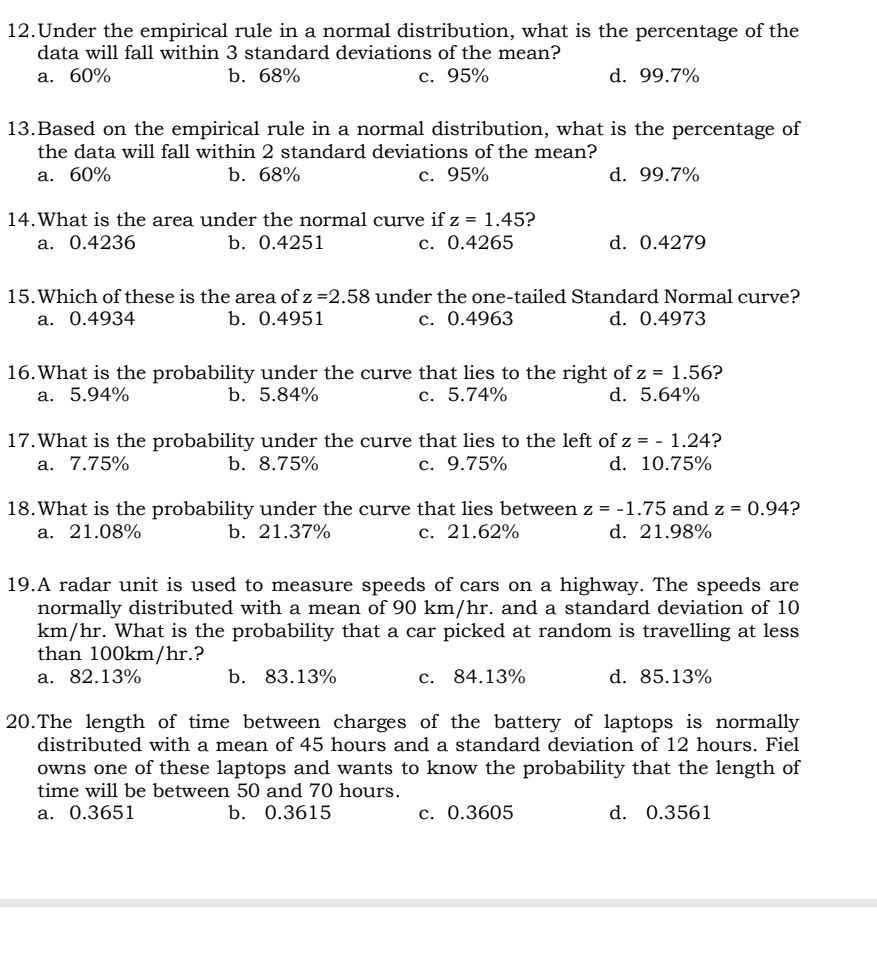 Under the empirical rule in a normal distribution, what is the percentage of the
data will fall within 3 standard deviations of the mean?
a. 60% b. 68% c. 95% d. 99.7%
13.Based on the empirical rule in a normal distribution, what is the percentage of
the data will fall within 2 standard deviations of the mean?
a. 60% b. 68% c. 95% d. 99.7%
14.What is the area under the normal curve if z=1.45 ?
a. 0.4236 b. 0.4251 c. 0.4265 d. 0.4279
15.Which of these is the area of z=2.58 under the one-tailed Standard Normal curve?
a. 0.4934 b. 0.4951 c. 0.4963 d. 0.4973
16.What is the probability under the curve that lies to the right of z=1.56 ?
a. 5.94% b. 5.84% c. 5.74% d. 5.64%
17.What is the probability under the curve that lies to the left of z=-1.24 ?
a. 7.75% b.8.75% c. 9.75% d. 10.75%
18.What is the probability under the curve that lies between z=-1.75 and z=0.94 ?
a. 21.08% b. 21.37% c. 21.62% d. 21.98%
19.A radar unit is used to measure speeds of cars on a highway. The speeds are
normally distributed with a mean of 90 km/hr. and a standard deviation of 10
km/hr. What is the probability that a car picked at random is travelling at less
than 100km/hr.?
a. 82.13% b. 83.13% c. 84.13% d. 85.13%
20.The length of time between charges of the battery of laptops is normally
distributed with a mean of 45 hours and a standard deviation of 12 hours. Fiel
owns one of these laptops and wants to know the probability that the length of
time will be between 50 and 70 hours.
a. 0.3651 b. 0.3615 c. 0.3605 d. 0.3561