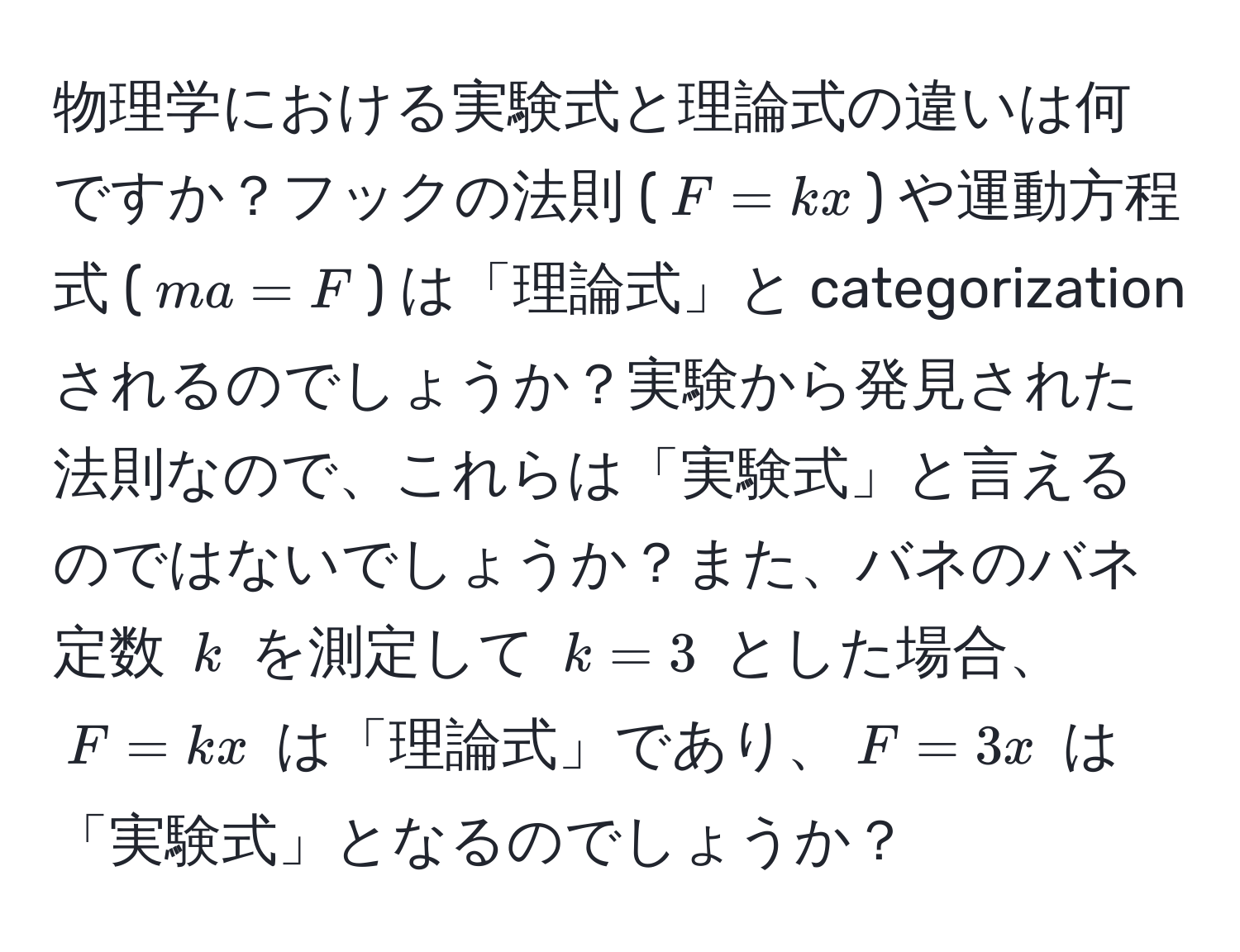 物理学における実験式と理論式の違いは何ですか？フックの法則 ($F = kx$) や運動方程式 ($ma = F$) は「理論式」と categorization されるのでしょうか？実験から発見された法則なので、これらは「実験式」と言えるのではないでしょうか？また、バネのバネ定数 $k$ を測定して $k = 3$ とした場合、$F = kx$ は「理論式」であり、$F = 3x$ は「実験式」となるのでしょうか？