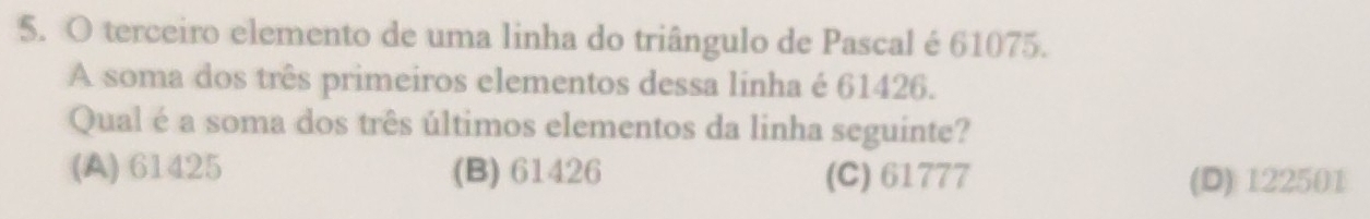 terceiro elemento de uma linha do triângulo de Pascal é 61075.
A soma dos três primeiros elementos dessa linha é 61426.
Qual é a soma dos três últimos elementos da linha seguinte?
(A) 61425 (B) 61426 (C) 61777 (D) 122501