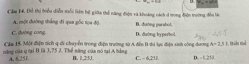 W_M=Ed D. W_M=qEd
Câu 14. Đồ thị biểu diễn mối liên hệ giữa thế năng điện và khoảng cách d trong điện trường đều là:
A. một đường thẳng đi qua gốc tọa độ. B. đường parabol.
C. đường cong. D. đường hyperbol.
Câu 15. Một điện tích q di chuyển trong điện trường từ A đến B thì lực điện sinh công dương A=2,5J. Biết thế
năng của q tại B là 3,75 J. Thế năng của nó tại A bằng
A. 6,25J. B. 1, 25J. C. - 6,25J. D. -1,25J.