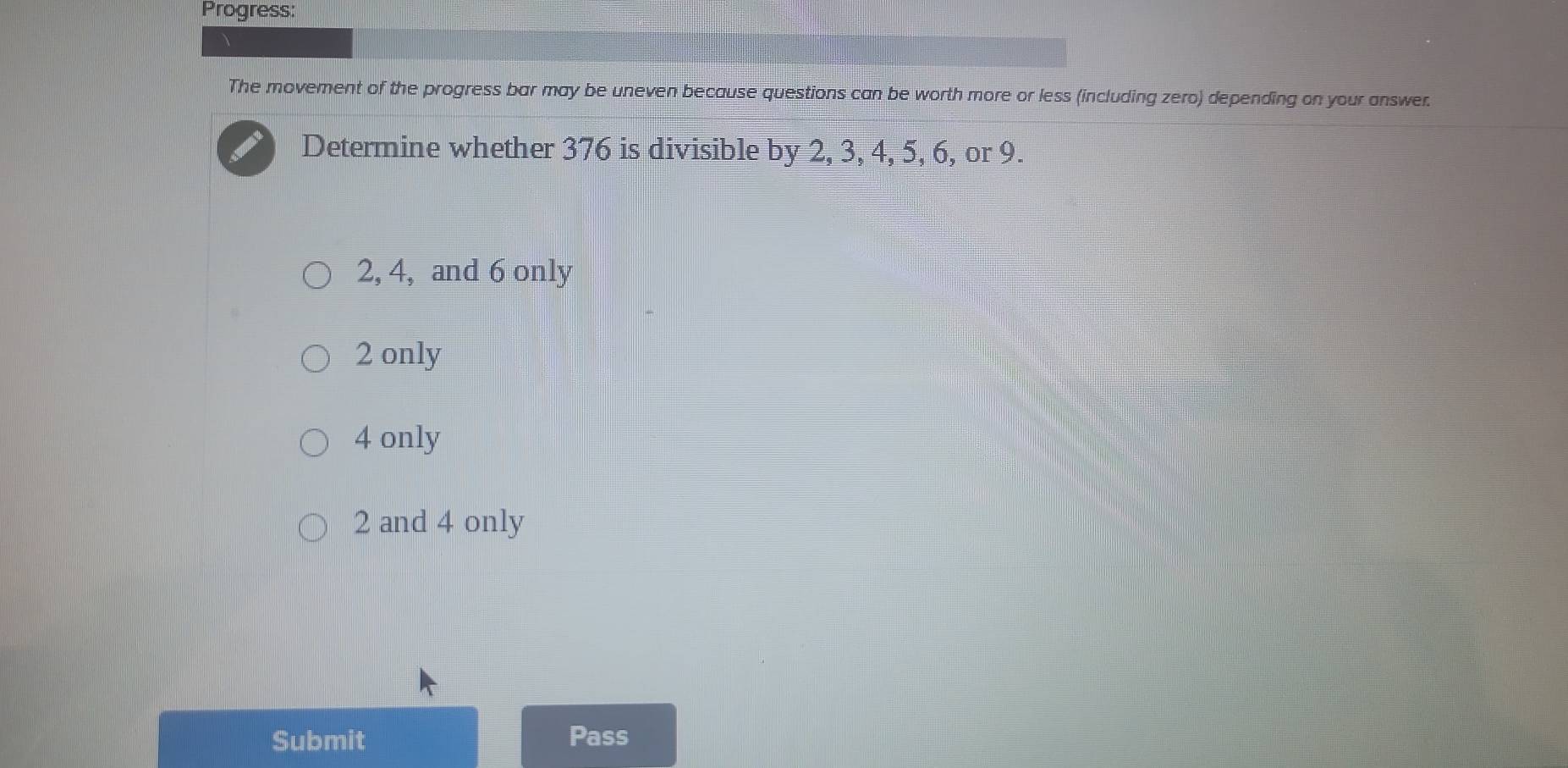 Progress:
The movement of the progress bar may be uneven because questions can be worth more or less (including zero) depending on your answer.
Determine whether 376 is divisible by 2, 3, 4, 5, 6, or 9.
2, 4, and 6 only
2 only
4 only
2 and 4 only
Submit Pass