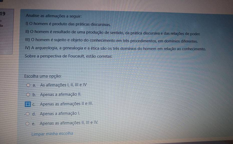 Analise as afirmações a seguir:
ia I) O homem é produto das práticas discursivas.
II) O homem é resultado de uma produção de sentido, da prática discursiva e das relações de poder.
III) O homem é sujeito e objeto do conhecimento em três procedimentos, em domínios diferentes.
IV) A arqueologia, a genealogia e a ética são os três domínios do homem em relação ao conhecimento.
Sobre a perspectiva de Foucault, estão corretas:
Escolha uma opção:
a. As afirmações I, II, III e IV
b. Apenas a afirmação II.
c. Apenas as afirmações II e III.
d. Apenas a afirmação I.
e. Apenas as afirmações II, III e IV.
Limpar minha escolha