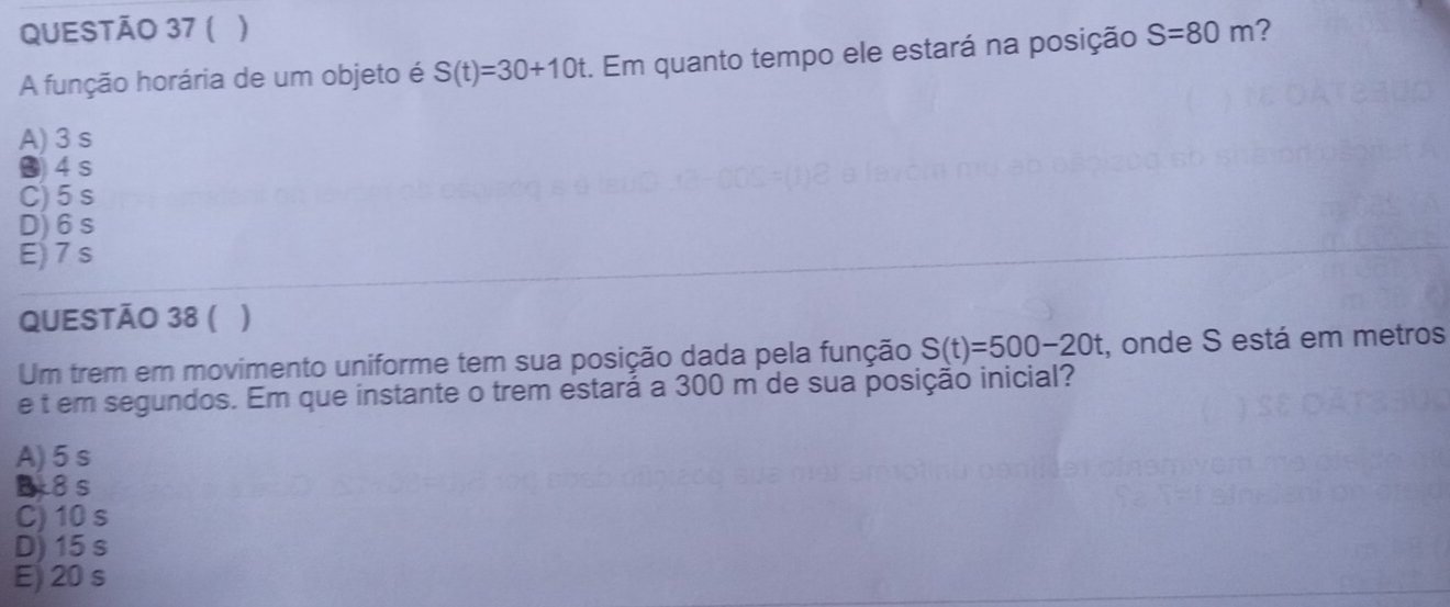 ( )
A função horária de um objeto é S(t)=30+10t :. Em quanto tempo ele estará na posição S=80m ?
A) 3 s
● 4 s
C) 5 s
D) 6s
E) 7s
QUESTÃO 38 ( )
Um trem em movimento uniforme tem sua posição dada pela função S(t)=500-20t :, onde S está em metros
e t em segundos. Em que instante o trem estará a 300 m de sua posição inicial?
A) 5 s
B 8s
C) 10s
D) 15 s
E 20 s