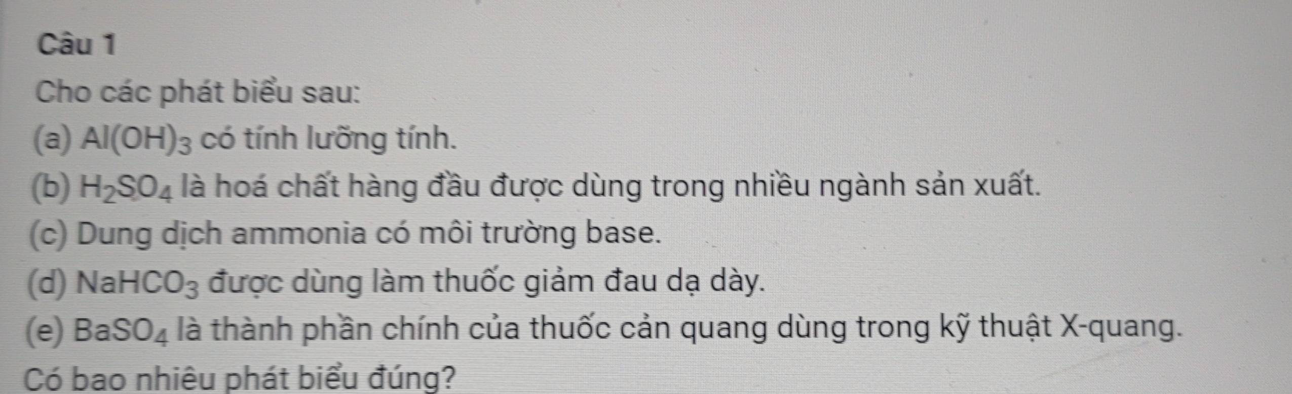 Cho các phát biểu sau: 
(a) Al(OH)_3 có tính lưỡng tính. 
(b) H_2SO_4 là hoá chất hàng đầu được dùng trong nhiều ngành sản xuất. 
(c) Dung dịch ammonia có môi trường base. 
(d) NaHCO_3 được dùng làm thuốc giảm đau dạ dày. 
(e) BaSO_4 là thành phần chính của thuốc cản quang dùng trong kỹ thuật X -quang. 
Có bao nhiêu phát biểu đúng?