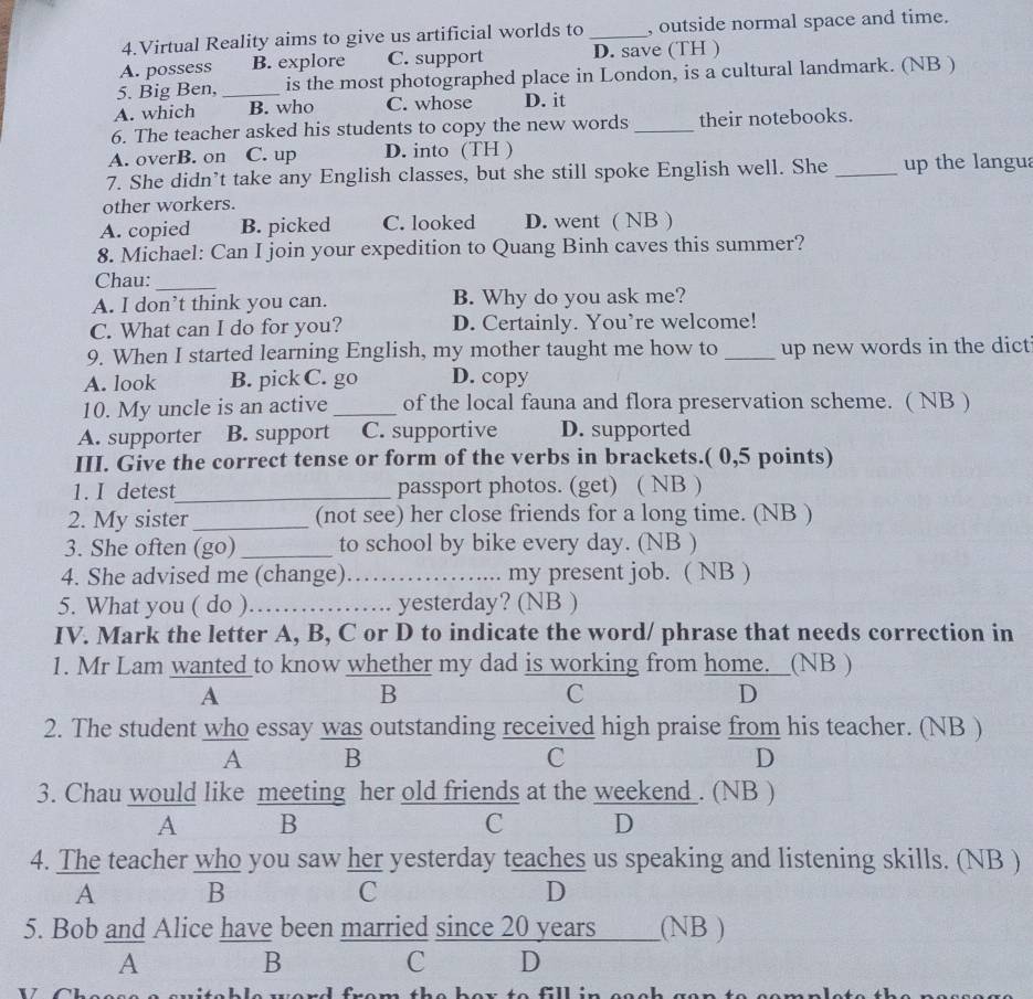 Virtual Reality aims to give us artificial worlds to _, outside normal space and time.
A. possess B. explore C. support D. save (TH )
5. Big Ben, _is the most photographed place in London, is a cultural landmark. (NB )
A. which B. who C. whose D. it
6. The teacher asked his students to copy the new words _their notebooks.
A. overB. on C. up D. into (TH )
7. She didn’t take any English classes, but she still spoke English well. She _up the langua
other workers.
A. copied B. picked C. looked D. went ( NB )
8. Michael: Can I join your expedition to Quang Binh caves this summer?
Chau:_
A. I don’t think you can. B. Why do you ask me?
C. What can I do for you? D. Certainly. You’re welcome!
9. When I started learning English, my mother taught me how to _up new words in the dict
A. look B. pick C. go D. copy
10. My uncle is an active _of the local fauna and flora preservation scheme. ( NB )
A. supporter B. support C. supportive D. supported
III. Give the correct tense or form of the verbs in brackets.( 0,5 points)
1. I detest_ passport photos. (get) ( NB )
2. My sister_ (not see) her close friends for a long time. (NB )
3. She often (go) _to school by bike every day. (NB )
4. She advised me (change)_ my present job. ( NB )
5. What you ( do ) _yesterday? (NB )
IV. Mark the letter A, B, C or D to indicate the word/ phrase that needs correction in
1. Mr Lam wanted to know whether my dad is working from home._ _(NB )
A
B
C
D
2. The student who essay was outstanding received high praise from his teacher. (NB )
A B
C
D
3. Chau would like meeting her old friends at the weekend . (NB )
A B
C D
4. The teacher who you saw her yesterday teaches us speaking and listening skills. (NB )
A B
C
D
5. Bob and Alice have been married since 20 years  (NB )
A
B
C D