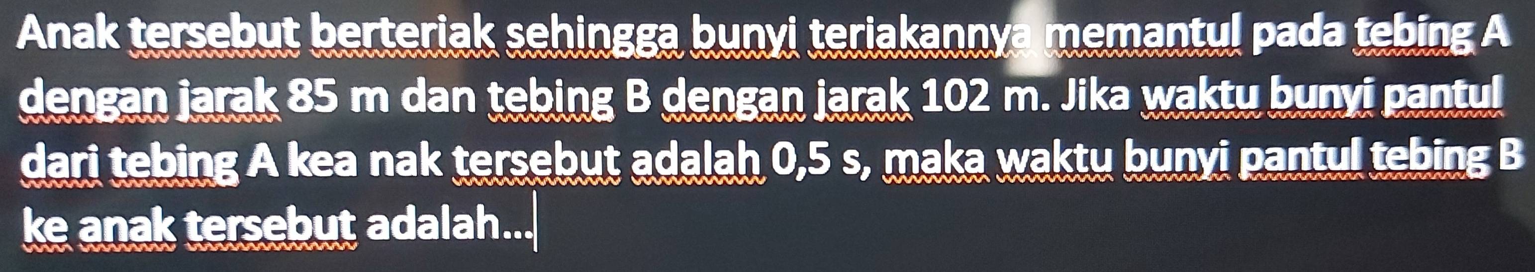 Anak tersebut berteriak sehingga bunyi teriakannya memantul pada tebing A 
dengan jarak 85 m dan tebing B dengan jarak 102 m. Jika waktu bunyi pantul 
dari tebing A kea nak tersebut adalah 0,5 s, maka waktu bunyi pantul tebing B 
ke anak tersebut adalah...