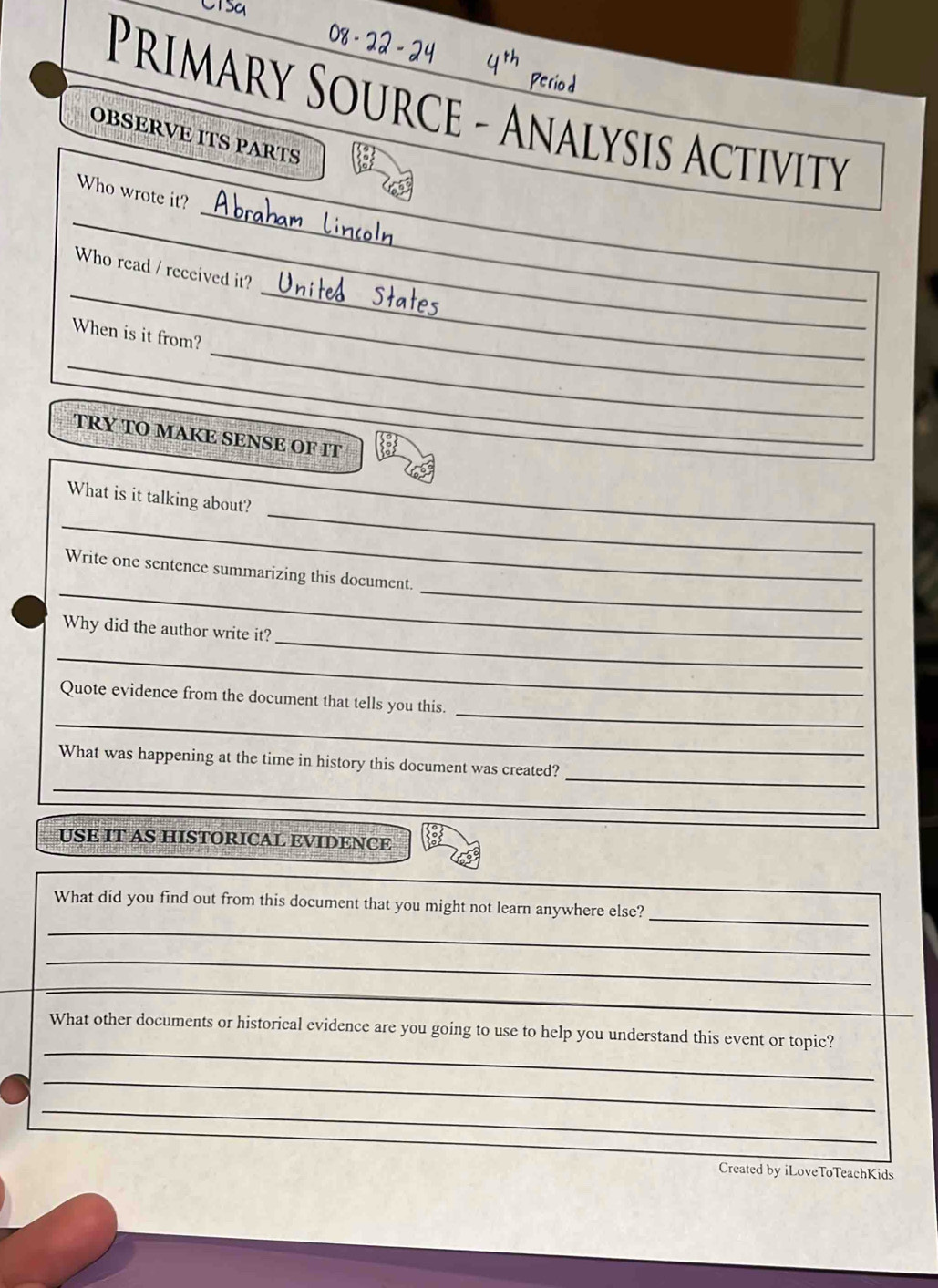 Primary Source - Analysis Activity 
OBSERVE ITS PARTS 
_ 
_ 
Who wrote it? 
_ 
_ 
Who read / received it? 
_ 
When is it from? 
_ 
TRY TO MAKE SENSE OF IT 
_ 
_ 
_ 
What is it talking about? 
_ 
_ 
Write one sentence summarizing this document. 
_ 
Why did the author write it? 
_ 
_ 
_ 
Quote evidence from the document that tells you this. 
_ 
_ 
What was happening at the time in history this document was created? 
USE IT AS HISTORICAL EVIDENCE 
_ 
What did you find out from this document that you might not learn anywhere else? 
_ 
_ 
_ 
_ 
_ 
What other documents or historical evidence are you going to use to help you understand this event or topic? 
_ 
_ 
Created by iLoveToTeachKids