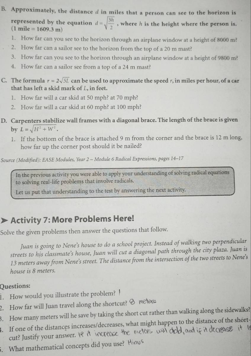 Approximately, the distance d in miles that a person can see to the horizon is
represented by the equation d=sqrt(frac 3h)2 , where h is the height where the person is.
(1 mile =1609.3m)
1. How far can you see to the horizon through an airplane window at a height of 8000 m?
2. How far can a sailor see to the horizon from the top of a 20 m mast?
3. How far can you see to the horizon through an airplane window at a height of 9800 m?
4. How far can a sailor see from a top of a 24 m mast?
C. The formula r=2sqrt(5L) can be used to approximate the speed r, in miles per hour, of a car
that has left a skid mark of L, in feet.
1. How far will a car skid at 50 mph? at 70 mph?
2. How far will a car skid at 60 mph? at 100 mph?
D. Carpenters stabilize wall frames with a diagonal brace. The length of the brace is given
by L=sqrt(H^2+W^2).
1. If the bottom of the brace is attached 9 m from the corner and the brace is 12 m long,
how far up the corner post should it be nailed?
Source (Modified): EASE Modules, Year 2 - Module 6 Radical Expressions, pages 14-17
In the previous activity you were able to apply your understanding of solving radical equations
to solving real-life problems that involve radicals.
Let us put that understanding to the test by answering the next activity.
Activity 7: More Problems Here!
Solve the given problems then answer the questions that follow.
Juan is going to Nene’s house to do a school project. Instead of walking two perpendicular
streets to his classmate’s house, Juan will cut a diagonal path through the city plaza. Juan is
13 meters away from Nene’s street. The distance from the intersection of the two streets to Nene’s
house is 8 meters.
Questions:
1. How would you illustrate the problem?
2. How far will Juan travel along the shortcut?
3. How many meters will he save by taking the short cut rather than walking along the sidewalks?
4. If one of the distances increases/decreases, what might happen to the distance of the short
cut? Justify your answer.
5. What mathematical concepts did you use?