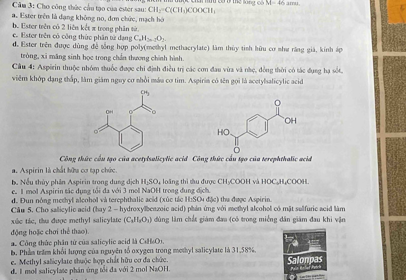 chất n  có ở thể long có M=46amu.
Câu 3: Cho công thức cấu tạo của ester sau: CH_2=C(CH_3)COOCH_3
a. Ester trên là dạng không no, đơn chức, mạch hở
b. Ester trên có 2 liên kết π trong phân tử.
c. Ester trên có công thức phân tử dạng C_nH_2n-2O_2.
d. Ester trên được dùng đề tổng hợp poly(methyl methacrylate) làm thủy tinh hữu cơ như răng giả, kính áp
tròng, xi măng sinh học trong chấn thương chinh hình.
Câu 4: Aspirin thuộc nhóm thuốc được chi định điều trị các cơn đau vừa và nhẹ, đồng thời có tác dụng hạ sốt,
viêm khớp dạng thấp, làm giảm nguy cơ nhồi máu cơ tim. Aspirin có tên gọi là acetylsalicylic acid
Công thức cấu tạo của acetylsalicylic acid Công thức cấu tạo của terephthalic acid
a. Aspirin là chất hữu cơ tạp chức.
b. Nếu thủy phân Aspirin trong dung dịch H_2SO_4 loãng thì thu được CH_3COOH và HOC₆H₄COOH,
c. 1 mol Aspirin tác dụng tối đa với 3 mol NaOH trong dung dịch.
d. Đun nóng methyl alcohol và terephthalic acid (xúc tác H_2SO đặc) thu được Aspirin.
Câu 5. Cho salicylic acid (hay 2 - hydroxylbenzoic acid) phản ứng với methyl alcohol có mặt sulfuric acid làm
xúc tác, thu được methyl salicylate (C_8H_8O_3) dùng làm chất giảm đau (có trong miếng dán giảm đau khi vận
động hoặc chơi thể thao).
a. Công thức phân tử của salicylic acid là C_8H_6O_3.
b. Phần trăm khối lượng của nguyên tố oxygen trong methyl salicylate là 31,58%.
e. Methyl salicylate thuộc hợp chất hữu cơ đa chức.
Salonpas
d. 1 mol salicylate phản ứng tổi đa với 2 mol NaOH.
Pain Relief Patch
D  Cao Dàm Gám Hàng