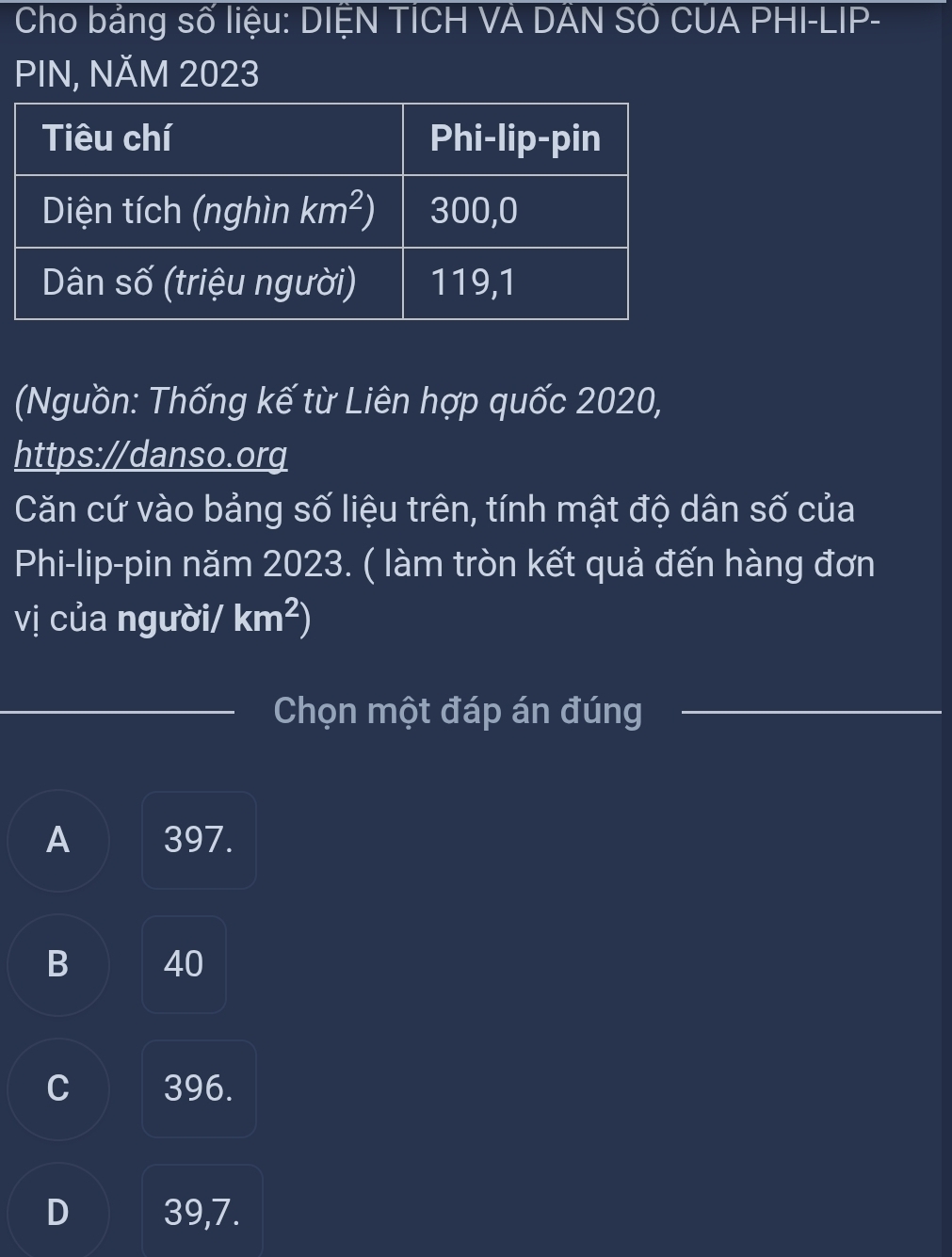 Cho bằng số liệu: DIỆN TICH VÀ DAN SÔ CUA PHI-LIP-
PIN, NĂM 2023
(Nguồn: Thống kế từ Liên hợp quốc 2020,
https://danso.org
Căn cứ vào bảng số liệu trên, tính mật độ dân số của
Phi-lip-pin năm 2023. ( làm tròn kết quả đến hàng đơn
vị của người/ km^2)
Chọn một đáp án đúng
A 397.
B 40
C 396.
D 39,7.