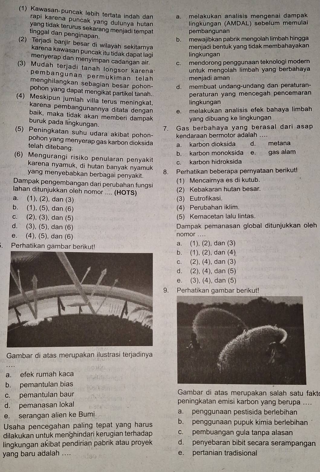 (1) Kawasan puncak lebih tertata indah dan a. melakukan analisis mengenai dampak
rapi karena puncak yang dulunya hutan
lingkungan (AMDAL) sebelum memulai
yang tidak terurus sekarang menjadi tempat
pembangunan
tinggal dan penginapan.
b. mewajibkan pabrik mengolah limbah hingga
(2) Terjadi banjir besar di wilayah sekitarnya
menjadi bentuk yang tidak membahayakan
karena kawasan puncak itu tidak dapat lagi
lingkungan
menyerap dan menyimpan cadangan air. c. mendorong penggunaan teknologi modern
(3) Mudah terjadi tanah longsor karena
untuk mengolah limbah yang berbahaya
pembangunan permukiman telah
menjadi aman
menghilangkan sebagian besar pohon- d. membuat undang-undang dan peraturan-
pohon yang dapat mengikat partikel tanah.
peraturan yang mencegah pencemaran
(4) Meskipun jumlah villa terus meningkat,
lingkungan
karena pembangunannya ditata dengan e. melakukan analisis efek bahaya limbah
baik, maka tidak akan memberi dampak
yang dibuang ke lingkungan
buruk pada lingkungan.
7. Gas berbahaya yang berasal dari asap
(5) Peningkatan suhu udara akibat pohon- kendaraan bermotor adalah ..
pohon yang menyerap gas karbon dioksida a. karbon dioksida d. metana
telah ditebang.
b. karbon monokşida e. gas alam
(6) Mengurangi risiko penularan penyakit c. karbon hidroksida
karena nyamuk, di hutan banyak nyamuk
8. Perhatikan beberapa pernyataan berikut!
yang menyebabkan berbagai penyakit.
Dampak pengembangan dari perubahan fungsi
(1) Mencairnya es di kutub.
lahan ditunjukkan oleh nomor .... (HOTS)
(2) Kebakaran hutan besar.
a. (1), (2), dan (3) (3) Eutrofikasi.
b. (1), (5), dan (6) (4) Perubahan iklim.
c. (2), (3), dan (5) (5) Kemacetan lalu lintas.
d. (3), (5), dan (6) Dampak pemanasan global ditunjukkan oleh
e. (4), (5), dan (6) nomor ….
. Perhatikan gambar berikut! a. (1), (2), dan (3)
b. (1), (2), dan (4)
c. (2), (4), dan (3)
d. (2), (4), dan (5)
e. (3), (4), dan (5)
. Perhatikan gambar berikut!
Gambar di atas merupakan ilustrasi terjadinya
a. efek rumah kaca
b. pemantulan bias
c. pemantulan baur
Gambar di atas merupakan salah satu fakto
d. pemanasan lokal
peningkatan emisi karbon yang berupa ....
e. serangan alien ke Bumi
a. penggunaan pestisida berlebihan
Usaha pencegahan paling tepat yang harus b. penggunaan pupuk kimia berlebihan
dilakukan untuk menghindari kerugian terhadap c. pembuangan gula tanpa alasan
lingkungan akibat pendirian pabrik atau proyek d. penyebaran bibit secara serampangan
yang baru adalah .... e. pertanian tradisional