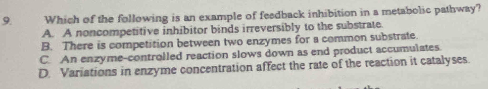 Which of the following is an example of feedback inhibition in a metabolic pathway?
A. A noncompetitive inhibitor binds irreversibly to the substrate.
B. There is competition between two enzymes for a common substrate.
C. An enzyme-controlled reaction slows down as end product accumulates.
D. Variations in enzyme concentration affect the rate of the reaction it catalyses.