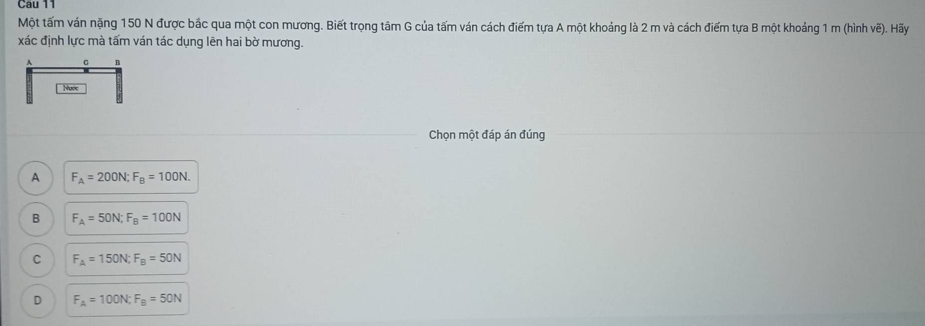 Cầu 11
Một tấm ván nặng 150 N được bắc qua một con mương. Biết trọng tâm G của tấm ván cách điểm tựa A một khoảng là 2 m và cách điểm tựa B một khoảng 1 m (hình vẽ). Hấy
xác định lực mà tấm ván tác dụng lên hai bờ mương.
A G B
Ngớc
Chọn một đáp án đúng
A F_A=200N; F_B=100N.
B F_A=50N; F_B=100N
C F_A=150N; F_B=50N
D F_A=100N; F_B=50N