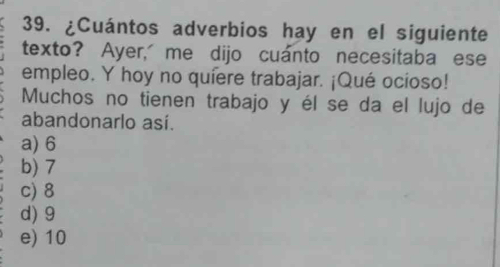 ¿Cuántos adverbios hay en el siguiente
texto? Ayer, me dijo cuanto necesitaba ese
empleo. Y hoy no quiere trabajar. ¡Qué ocioso!
Muchos no tienen trabajo y él se da el lujo de
abandonarlo así.
a) 6
b) 7
c) 8
d) 9
e) 10